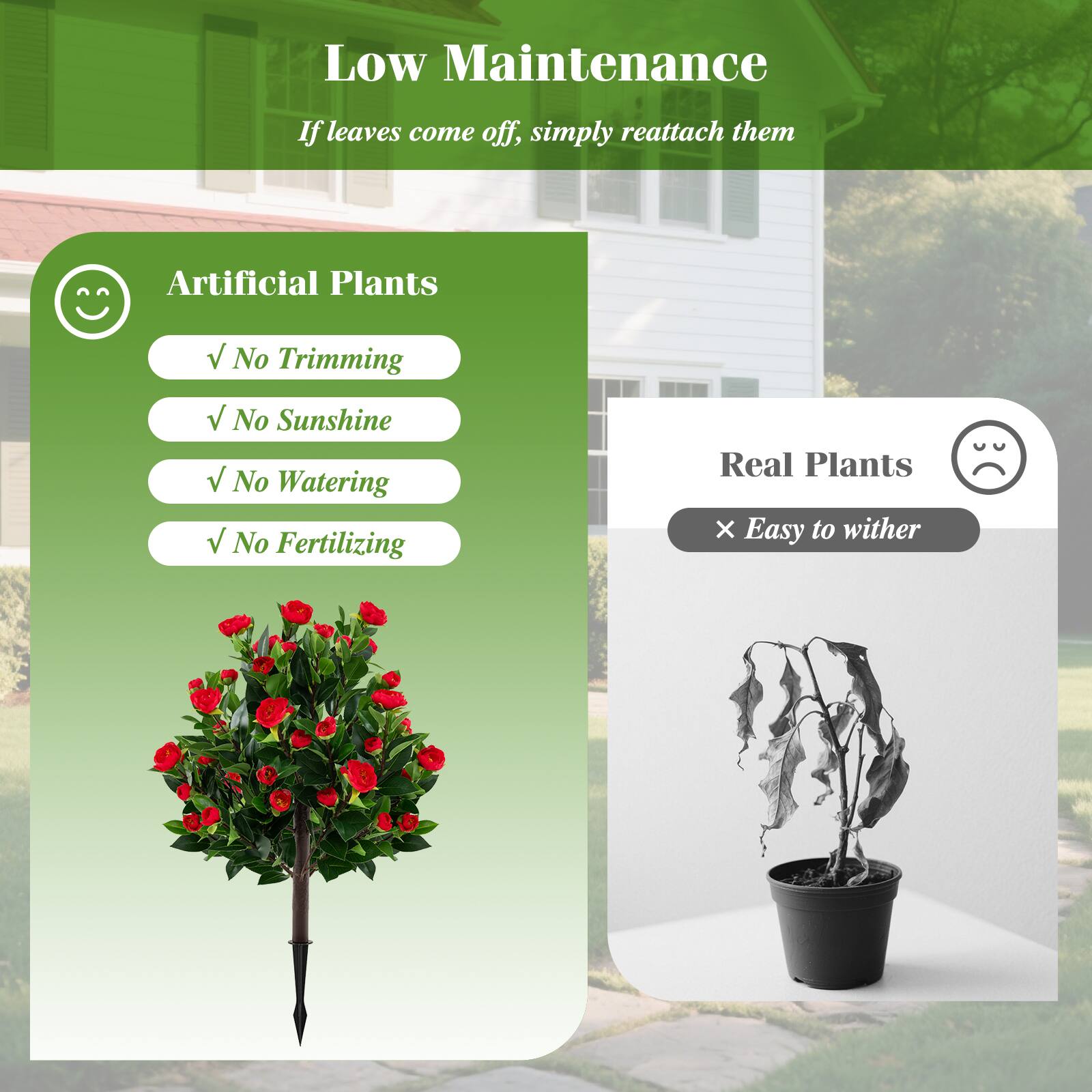 Low Maintenance  
If leaves come off, simply reattach them  

Artificial Plants  
✓ No Trimming  
✓ No Sunshine  
✓ No Watering  
✓ No Fertilizing  

Real Plants  
× Easy to wither