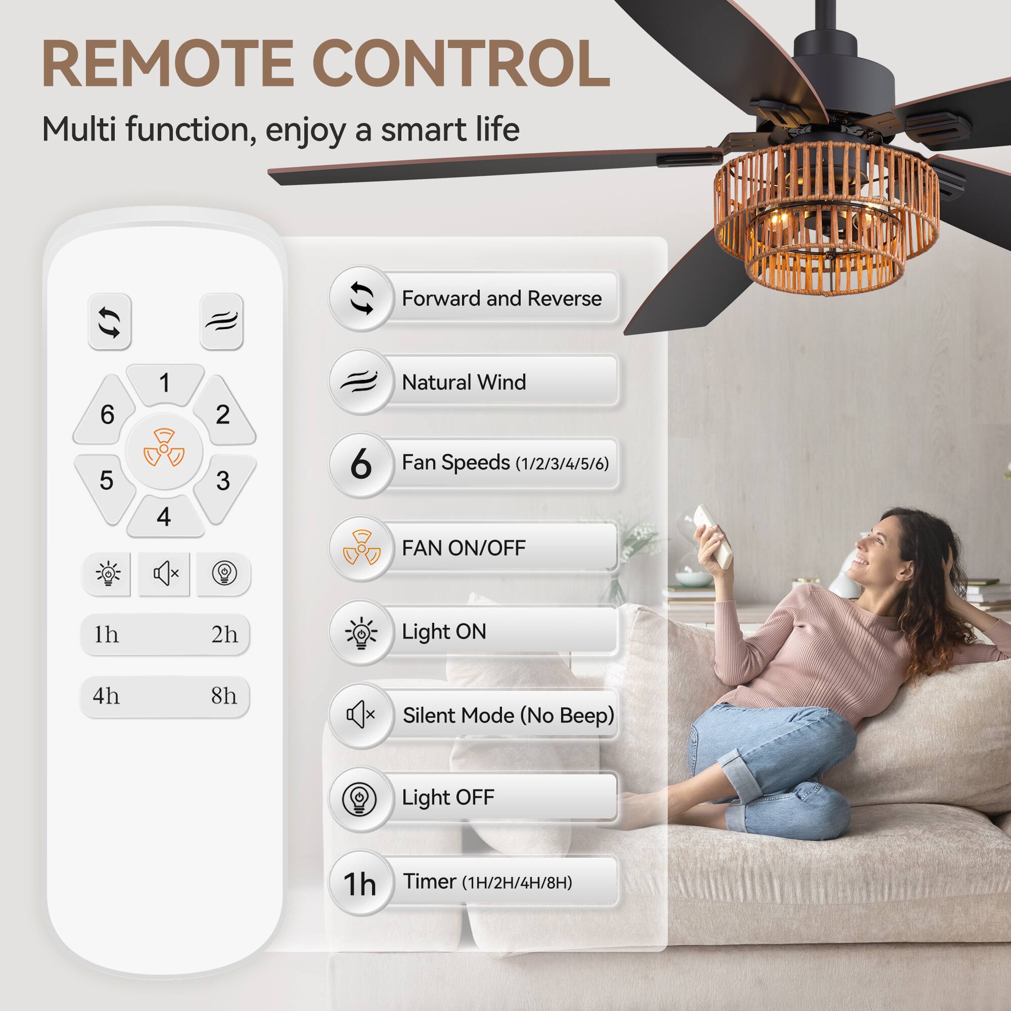 REMOTE CONTROL
Multi function, enjoy a smart life
Forward and Reverse
6 5 1 4 2 3
Natural Wind
Fan Speeds (1/2/3/4/5/6)
FAN ON/OFF
1h 2h
Light ON
4h 8h
Silent Mode (No Beep)
Light OFF
1h
Timer (1H/2H/4H/8H)
