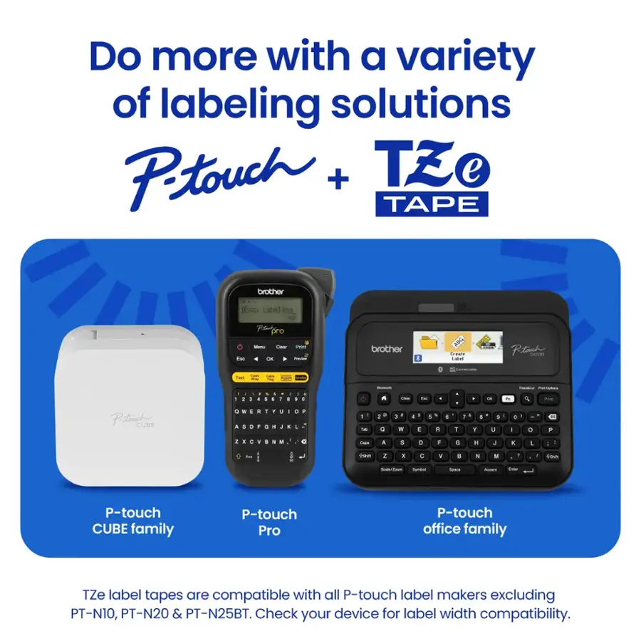 Do more with a variety of labeling solutions Petouch + TZe e TAPE brother Easy Label ing N2 Pt pro Es stano Pt - brother E Greae i Petach tee - - i : 1  .  | - - - : d I . . - 4 . 4 . 1 -  - . 4 - A ! -- . . - TV - - - 4 F Paetouche CURE a W 1  . . . F a . . . -  a . A P 1 1 - - Q . W 4 -  + A 4 1 1 . Y 4 1 u a - O  2  . C . a N - - a a D F a H + x L : : : 1 . a - 2 I C . 8 N M . 1 US -o - -du Ross Aoa Eta P-touch CUBE family P-touch Pro P-touch office family TZe label tapes are compatible with all P-touch label makers excluding PT-N10, PT-N20 & PT-N25BT. Check your device for label width compatibility.