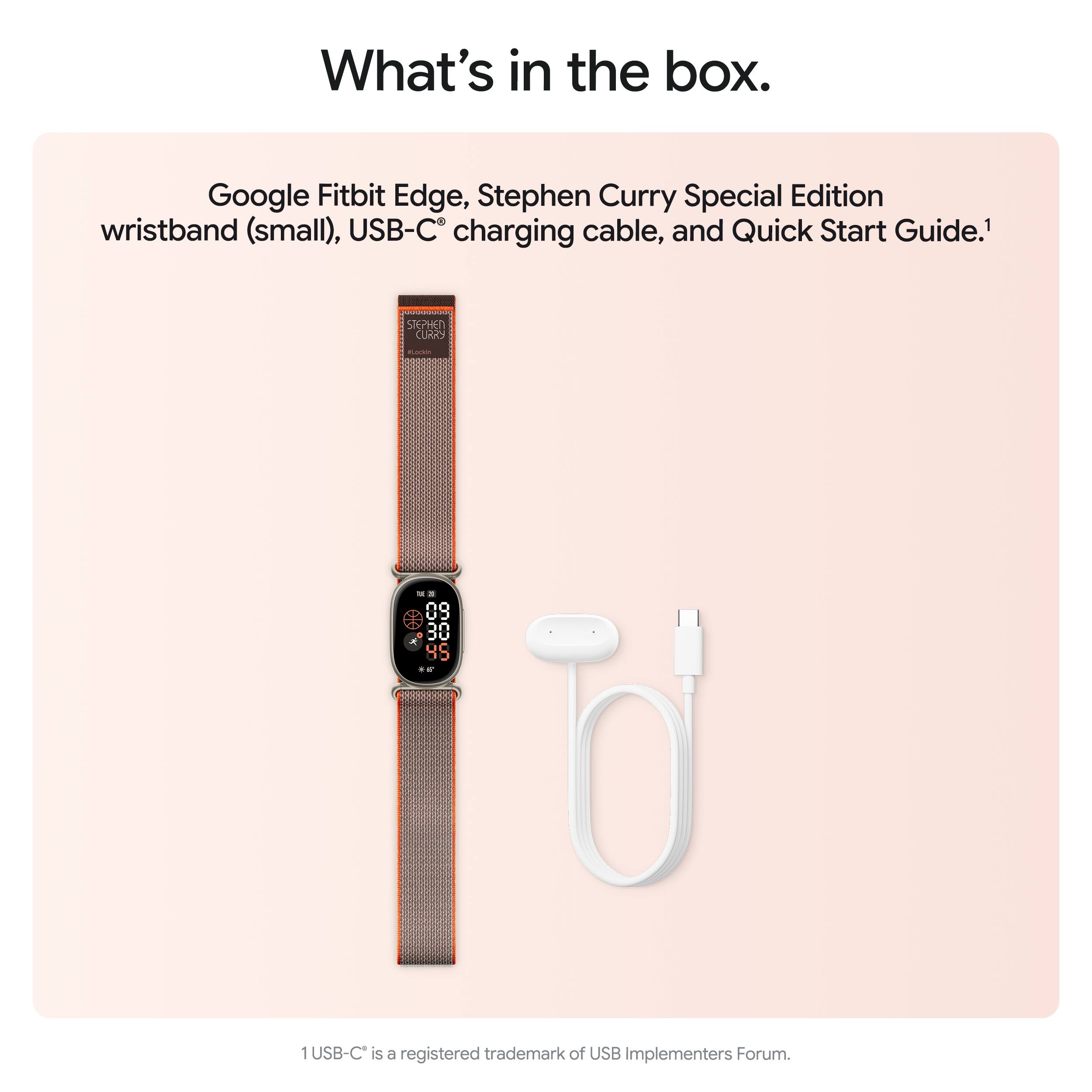 What's in the box.

Google Fitbit Edge, Stephen Curry Special Edition wristband (small), USB-C charging cable, and Quick Start Guide.¹

STEPHEN CURRY

Kada

45 **

1USB-C is a registered trademark of USB Implementers Forum.
