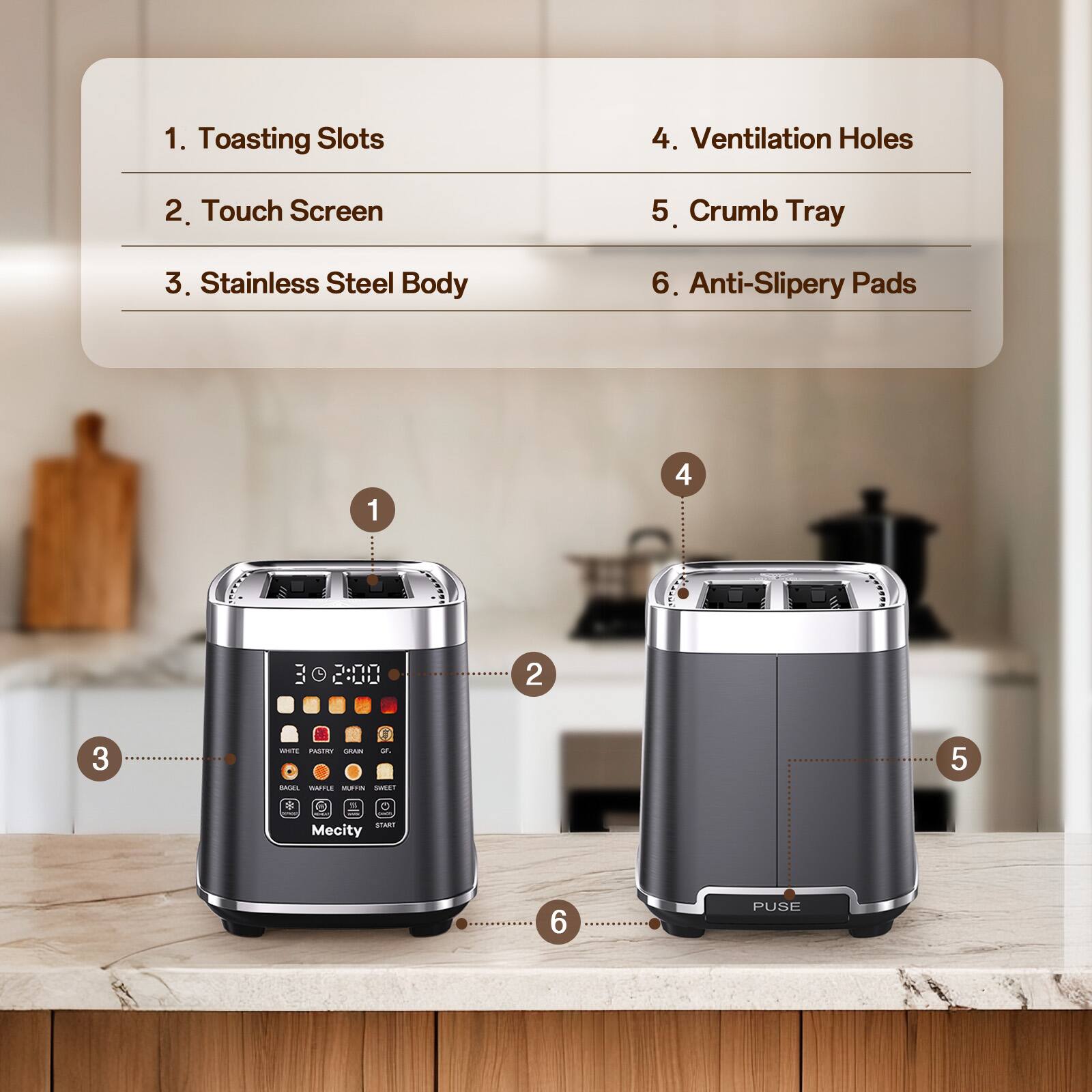1. Toasting Slots
2. Touch Screen
3. Stainless Steel Body
4. Ventilation Holes
5. Crumb Tray
6. Anti-Slippery Pads

1
4
: GO 0000 TIMO
2
3
wetr PASTRY GRAN or BAGEL WARLE NUFFIN SWEET
5
START Mecity
6
PUSE