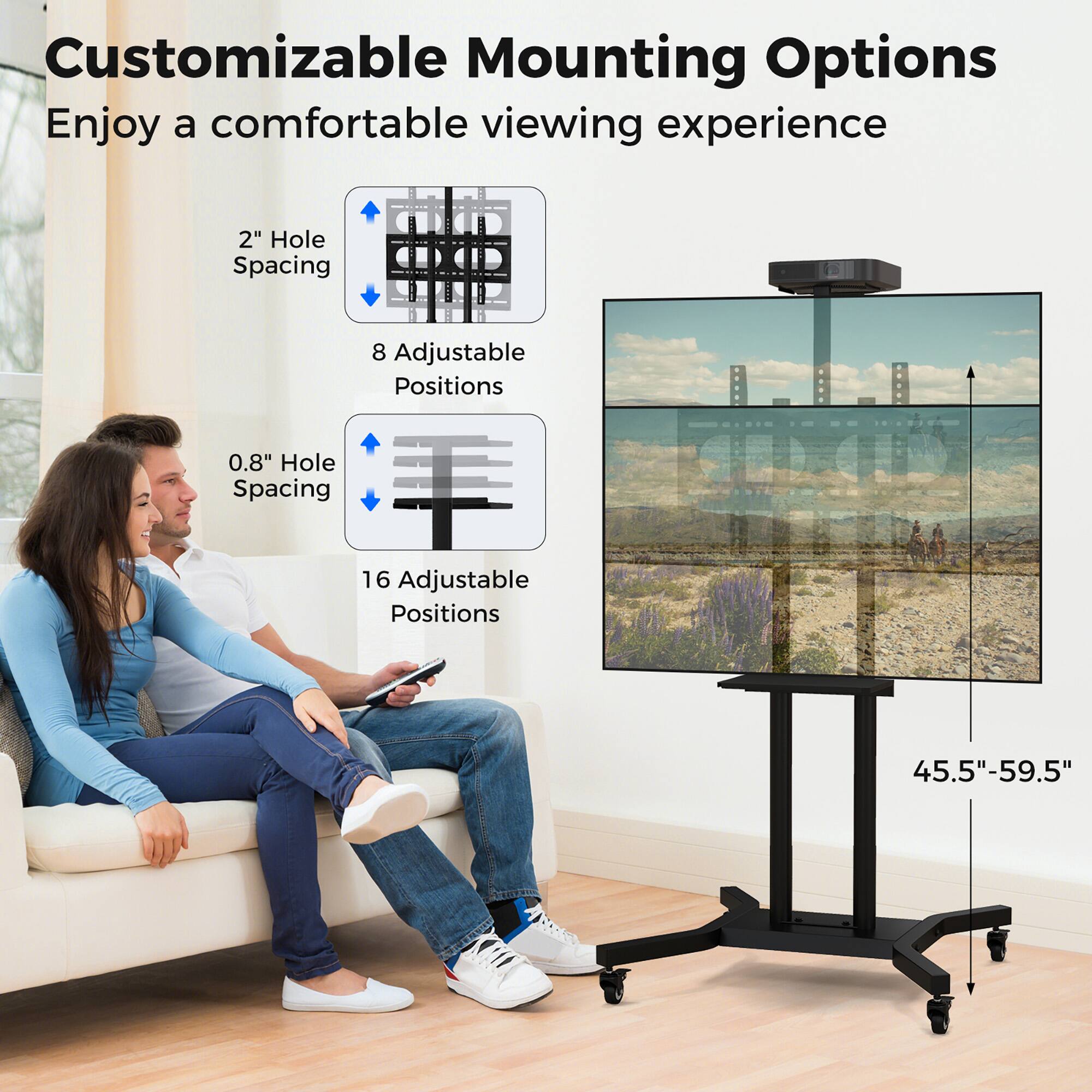 Customizable Mounting Options  
Enjoy a comfortable viewing experience  

2" Hole Spacing  
8 Adjustable Positions  

0.8" Hole Spacing  
16 Adjustable Positions  

45.5"-59.5"