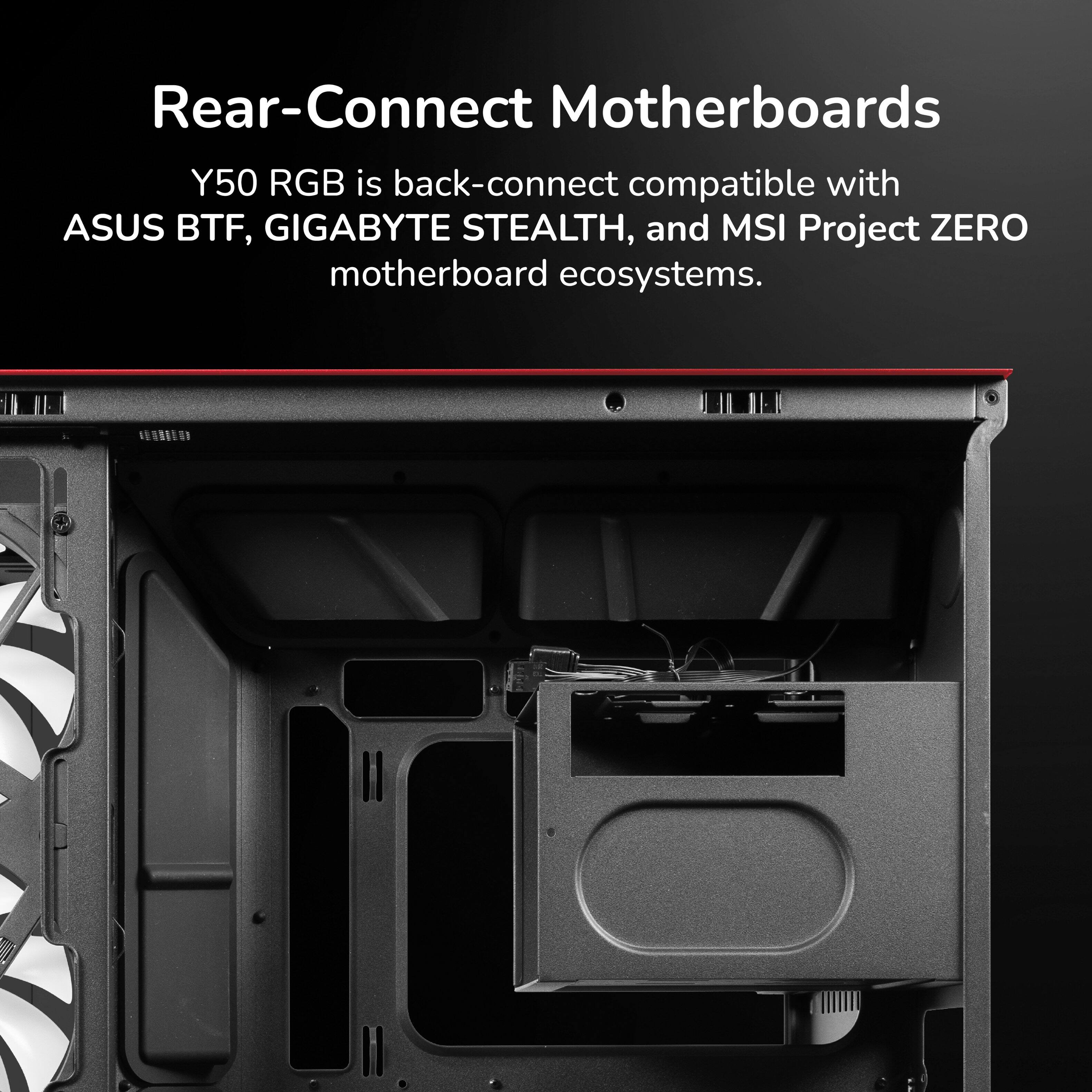 Rear-Connect Motherboards  
Y50 RGB is back-connect compatible with ASUS BTF, GIGABYTE STEALTH, and MSI Project ZERO motherboard ecosystems.