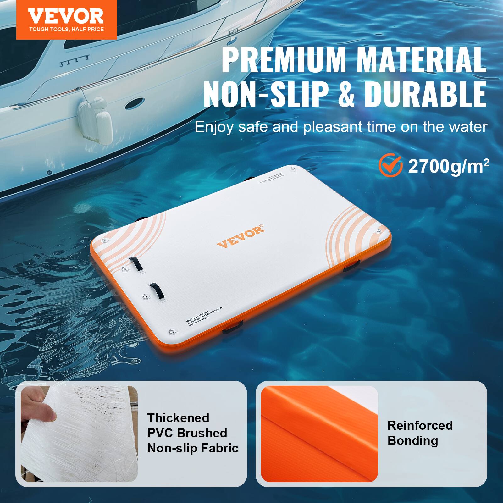 VEVOR  
TOUGH TOOLS, HALF PRICE

PREMIUM MATERIAL  
NON-SLIP & DURABLE

Enjoy safe and pleasant time on the water

2700g/m²

Thickened PVC Brushed Non-slip Fabric  
Reinforced Bonding