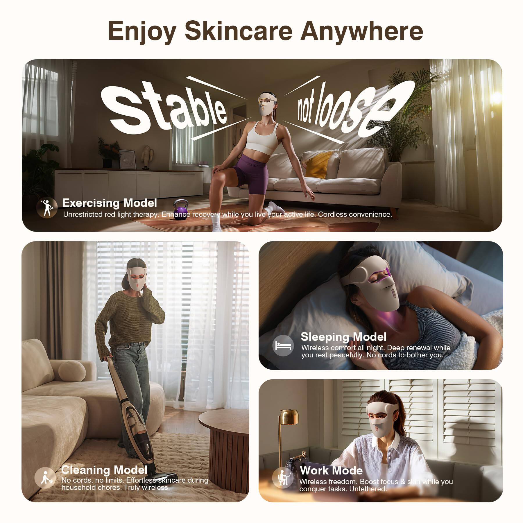Enjoy Skincare Anywhere

Stable not loose

Exercising Model
Unrestricted red light therapy. Enhance recovery while you live your active life. Cordless convenience.

Sleeping Model
Wireless comfort all night. Deep renewal while you rest peacefully. No cords to bother you.

Cleaning Model
No cords. No limits. Effortless skincare during household chores. Truly wireless.

Work Mode
Wireless freedom. Boost focus & shine while you conquer tasks. Untethered.