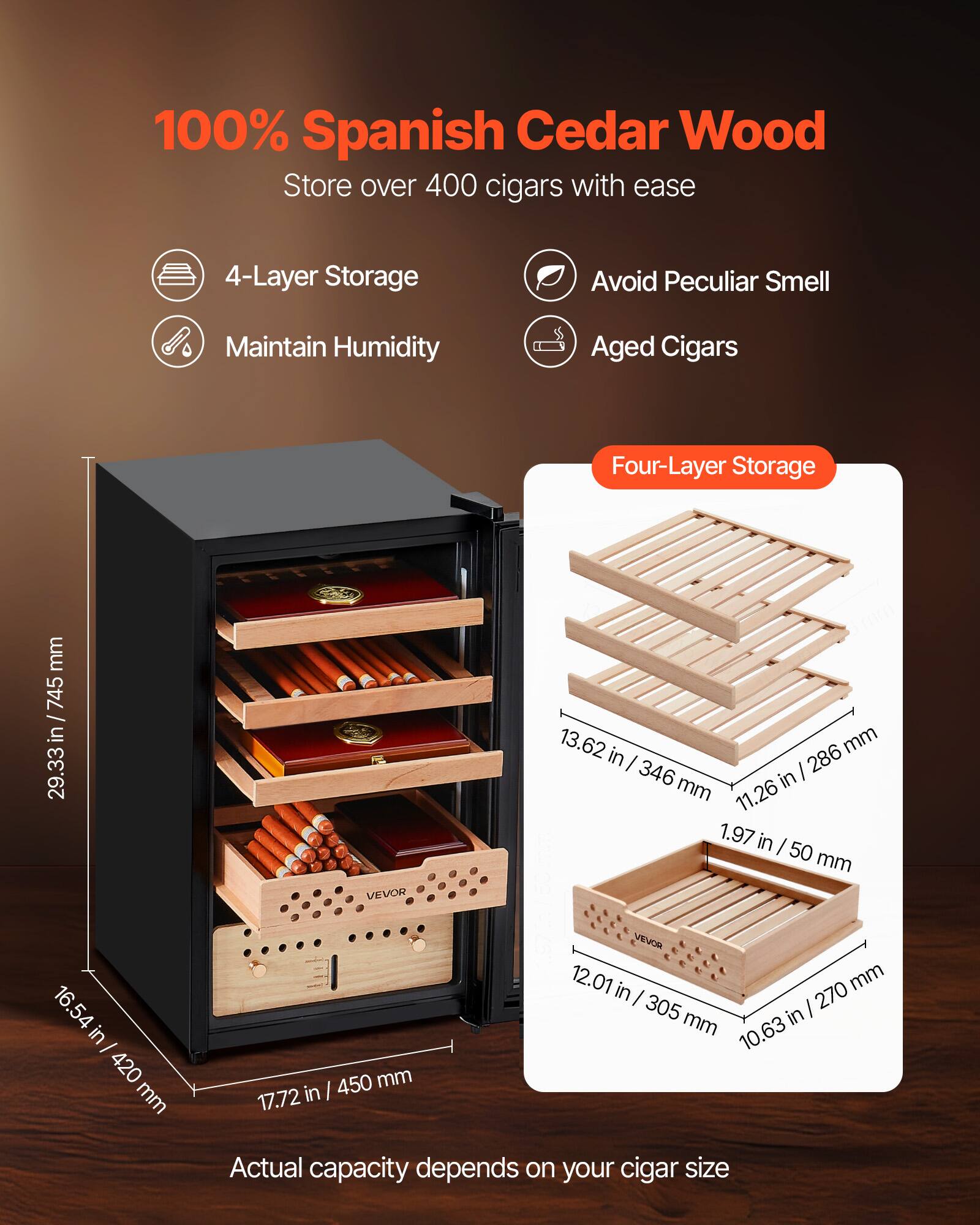 100% Spanish Cedar Wood  
Store over 400 cigars with ease  

- 4-Layer Storage  
- Maintain Humidity  
- Avoid Peculiar Smell  
- Aged Cigars  

Four-Layer Storage  
- 13.62 in / 346 mm  
- 11.26 in / 286 mm  
- 1.97 in / 50 mm  
- 12.01 in / 305 mm  
- 10.63 in / 270 mm  

Dimensions:  
- Height: 29.33 in / 745 mm  
- Width: 16.54 in / 420 mm  
- Depth: 17.72 in / 450 mm  

Actual capacity depends on your cigar size
