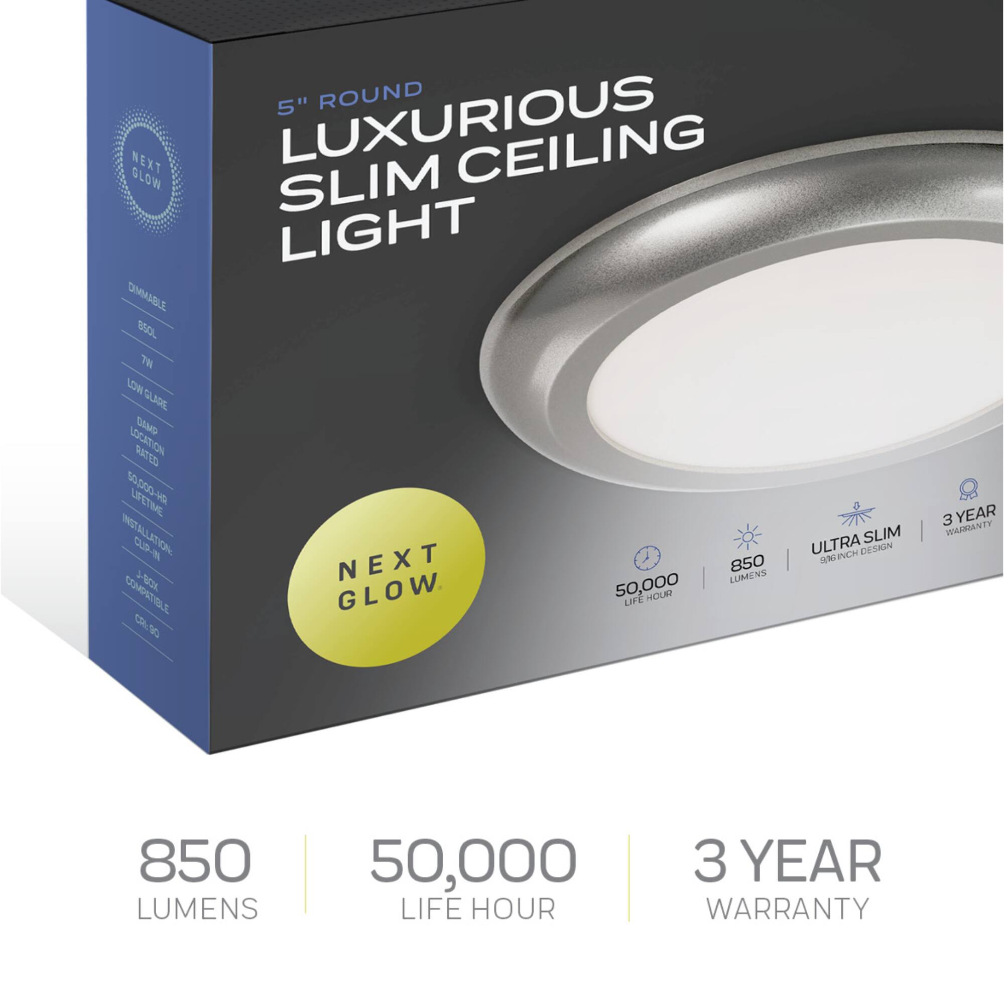 5" ROUND LUXURIOUS SLIM CEILING LIGHT

DIMMABLE
BS0L
7W
LOW GLARE
DAMP LOCATION RATED
50,000 LIFE HOUR
INSTALLATION CLIP-ON COMPATIBLE

NEXT GLOW

850 LUMENS
50,000 LIFE HOUR
3 YEAR WARRANTY

ULTRA SLIM DESIGN
5 INCH
3 YEAR WARRANTY