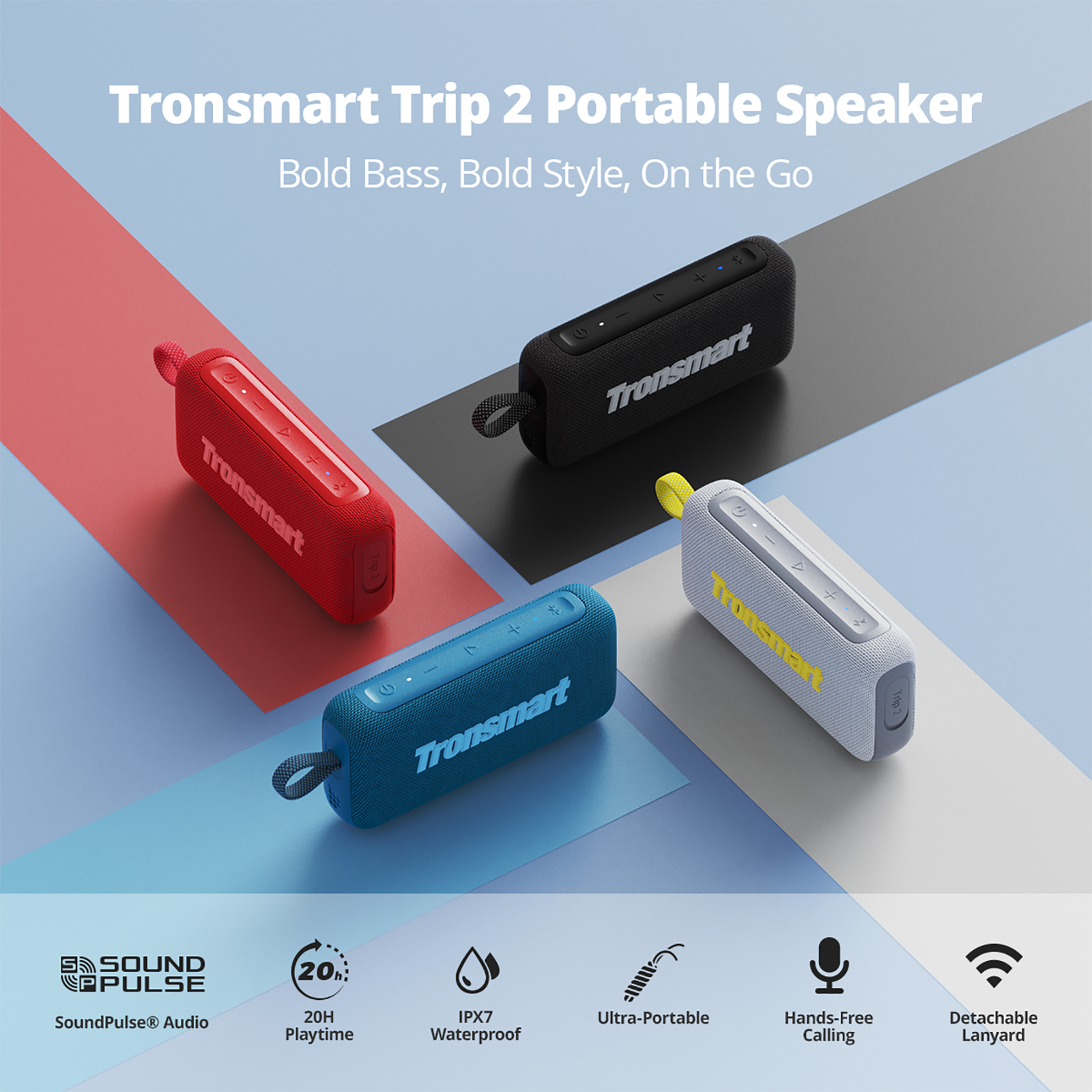 Tronsmart Trip 2 Portable Speaker  
Bold Bass, Bold Style, On the Go  

Tronsmart  
Tronsmart  
Tronsmart  
Tronsmart SOUND PULSE 20h: SoundPulse Audio 20H Playtime IPX7 Waterproof Ultra-Portable Hands-Free Calling Detachable Lanyard  

SoundPulse Audio  
20H Playtime  
IPX7 Waterproof  
Ultra-Portable  
Hands-Free Calling  
Detachable Lanyard