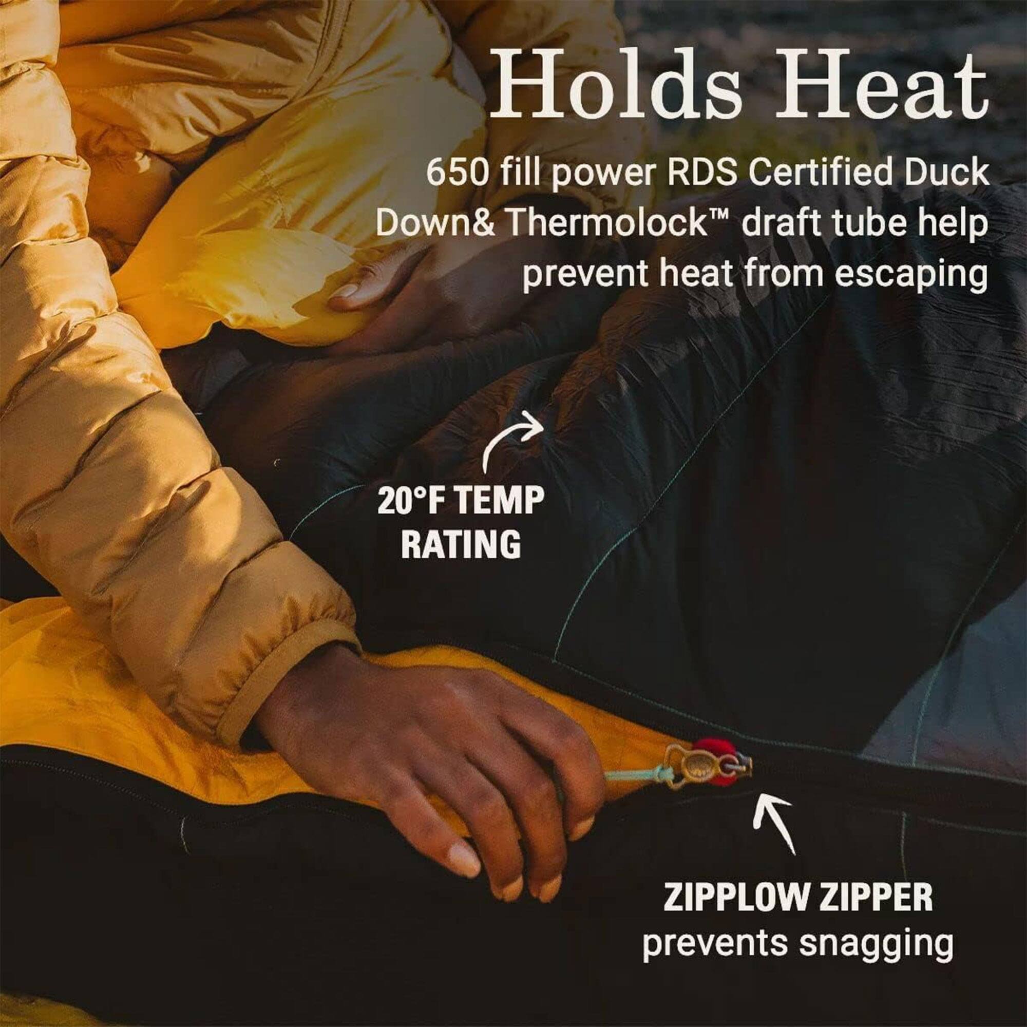 Holds Heat  
650 fill power RDS Certified Duck Down & Thermolock™ draft tube help prevent heat from escaping  

20°F TEMP RATING  

ZIPPLow ZIPPER prevents snagging