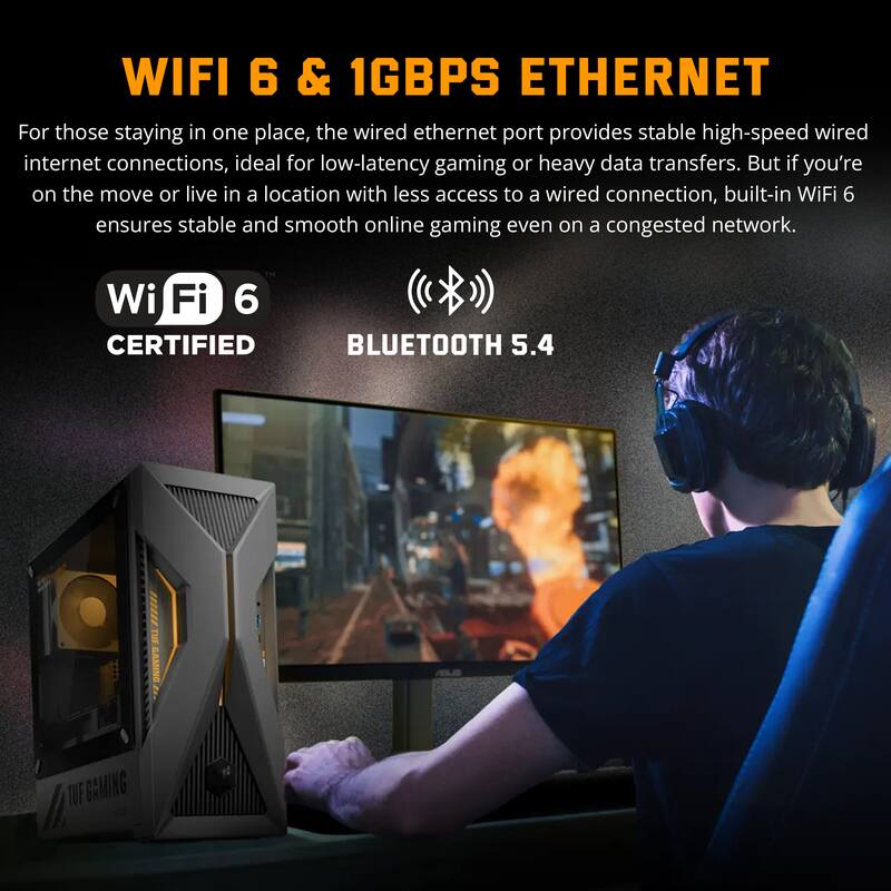 WIFI 6 & 1GBPS ETHERNET

For those staying in one place, the wired ethernet port provides stable high-speed wired internet connections, ideal for low-latency gaming or heavy data transfers. But if you're on the move or live in a location with less access to a wired connection, built-in WiFi 6 ensures stable and smooth online gaming even on a congested network.

Wi-Fi 6 CERTIFIED  
BLUETOOTH 5.4