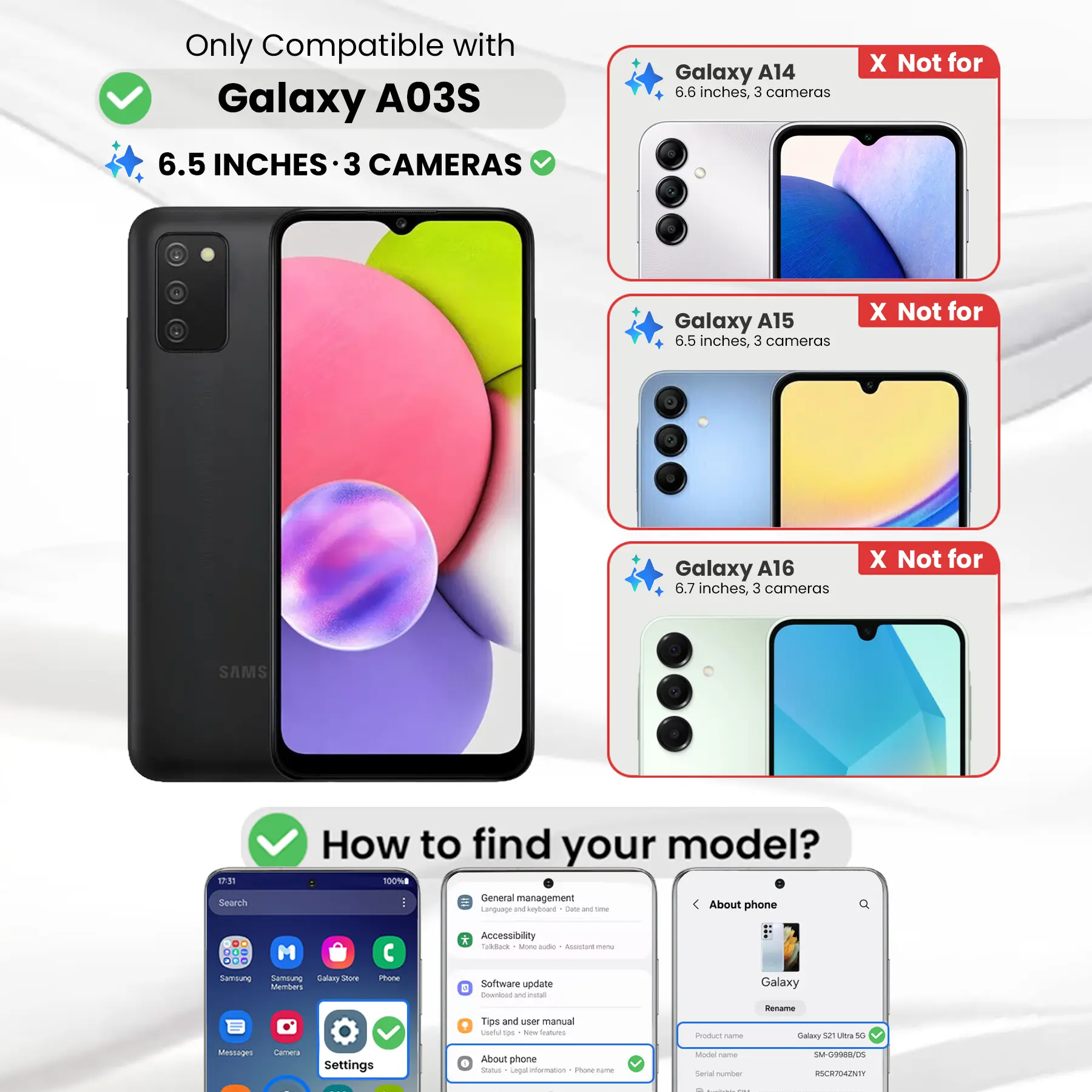 Only Compatible with Galaxy A03S  
6.5 INCHES 3 CAMERAS

Galaxy A14  
6.6 inches, 3 cameras  
X Not for

Galaxy A15  
6.5 inches, 3 cameras  
X Not for

Galaxy A16  
6.7 inches, 3 cameras  
X Not for

SAMS

17:31 Search  
How to find your model?  
100% General management  
Language and keyboard  
Date and time  
About phone  
DO ... M ... Samsung Samblung Salary Store Members  
Phone  
* Accessibility Coloback 3 Ming aide Accistant  
Software update E Download W estat  
Galaxy  
Tips and user manual useful too New Stalcom)  
Product name  
Rename Galaxy 52 Ultra 50  
Messages  
Camera  
Settings  
About phone  
Status Legal information  
Phone-rame  
Model Carber Social number  
SM-G9988/DS RSCR704ZNTY