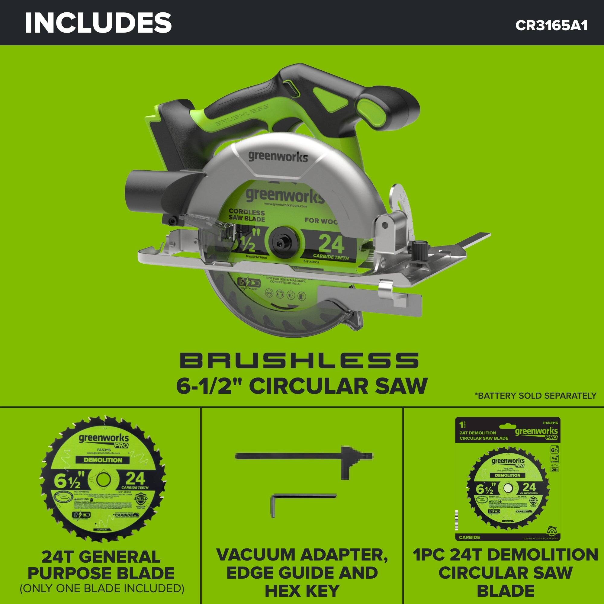INCLUDES  
CR3165A1  
BRUSHLESS greenworks greenworks www.greenworkstools.com CORDLESS SAW BLADE FOR WOC " 1/2 24 - 600 CARBIDE TEETH W KITCH  
pickets  
NOTIRO  CONCRETLOR  
BRUSHLESS 6-1/2" CIRCULAR SAW "BATTERY SOLD SEPARATELY  
greenworks PRO PASCEMO redush.com DEMOLITION 61/2 24 CARRICK -  
PARTING 1 241 DEMOLITION greenworks CIRCULAR SAW BLADE PRO greenworks DEMOLITION 61/2" 24  

*CARBICEPIE  
DORMOUT  

CARBIDE  
24T GENERAL VACUUM ADAPTER, 1PC 24T DEMOLITION PURPOSE BLADE EDGE GUIDE AND CIRCULAR SAW (ONLY ONE BLADE INCLUDED)  KEY BLADE