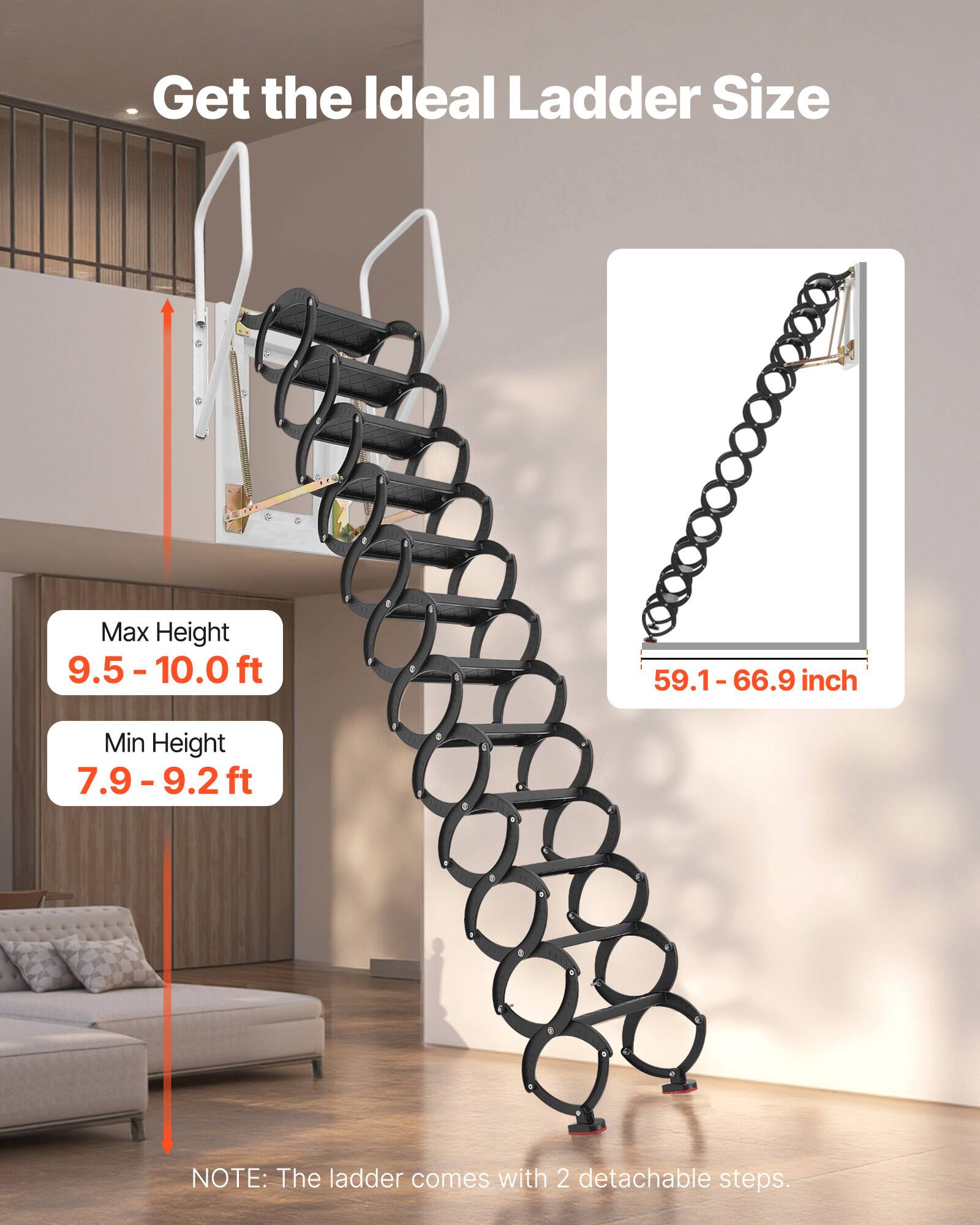 Get the Ideal Ladder Size

Max Height: 9.5 - 10.0 ft  
Min Height: 7.9 - 9.2 ft

59.1 - 66.9 inch

NOTE: The ladder comes with 2 detachable steps.