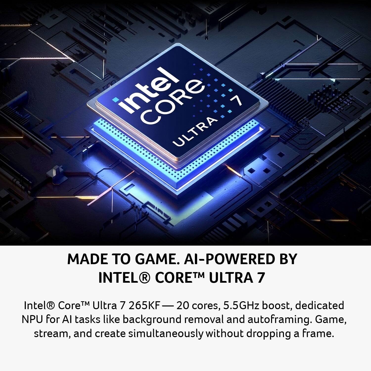 Intel Core 7 Ultra  
MADE TO GAME.  
AI-POWERED BY INTEL® CORE™ ULTRA 7  

Intel® Core™ Ultra 7 265KF — 20 cores, 5.5GHz boost, dedicated NPU for AI tasks like background removal and autoframing. Game, stream, and create simultaneously without dropping a frame.