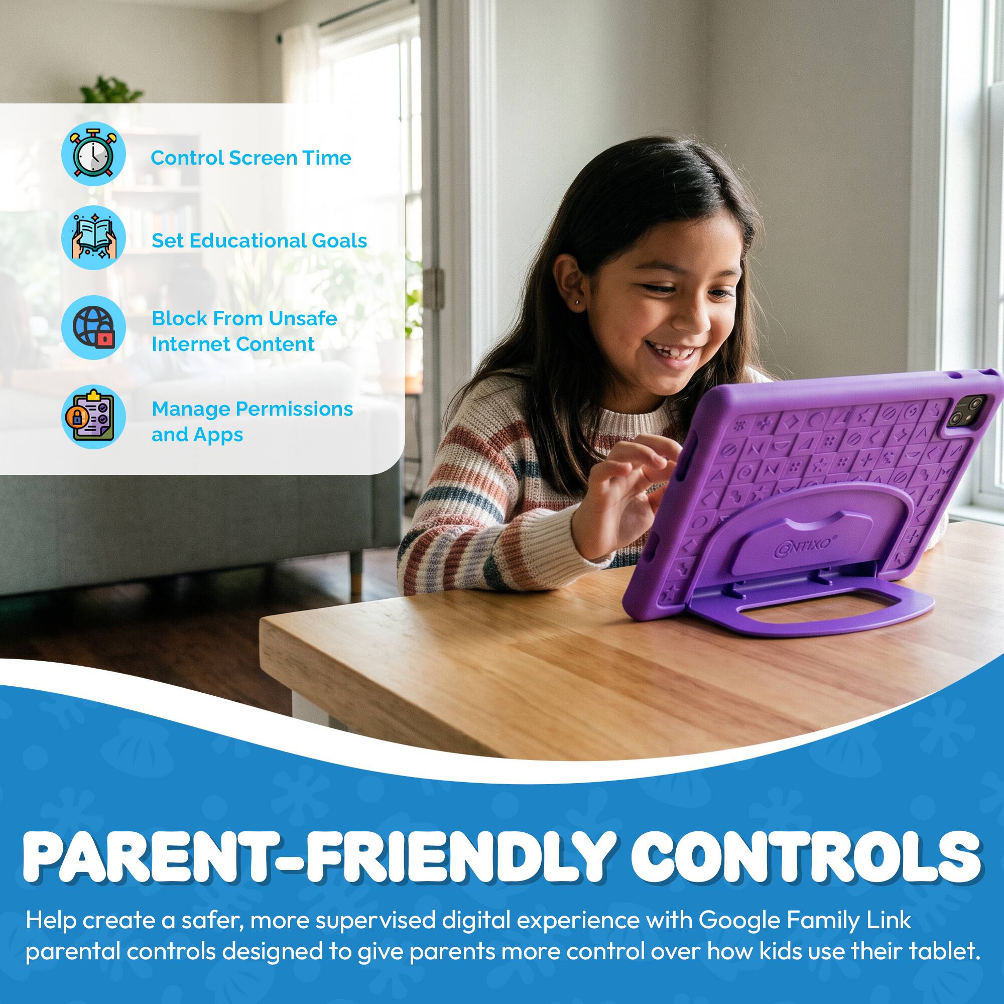 Control Screen Time  
Set Educational Goals  
Block From Unsafe Internet Content  
Manage Permissions and Apps  

@NTIXO  

PARENT-FRIENDLY CONTROLS  
Help create a safer, more supervised digital experience with Google Family Link parental controls designed to give parents more control over how kids use their tablet.