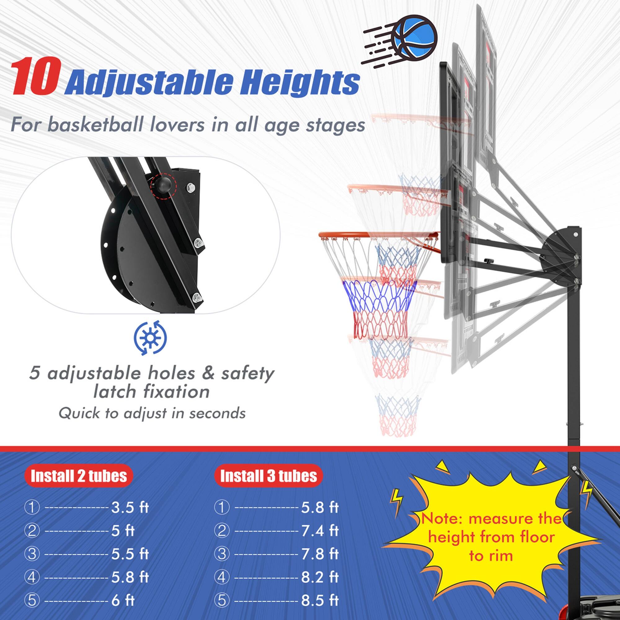 10 Adjustable Heights  
For basketball lovers in all age stages  

5 adjustable holes & safety latch fixation  
Quick to adjust in seconds  

Install 2 tubes  
1. 3.5 ft  
2. 5 ft  
3. 5.5 ft  
4. 5.8 ft  
5. 6 ft  

Install 3 tubes  
1. 5.8 ft  
2. 7.4 ft  
3. 7.8 ft  
4. 8.2 ft  
5. 8.5 ft  

Note: measure the height from floor to rim
