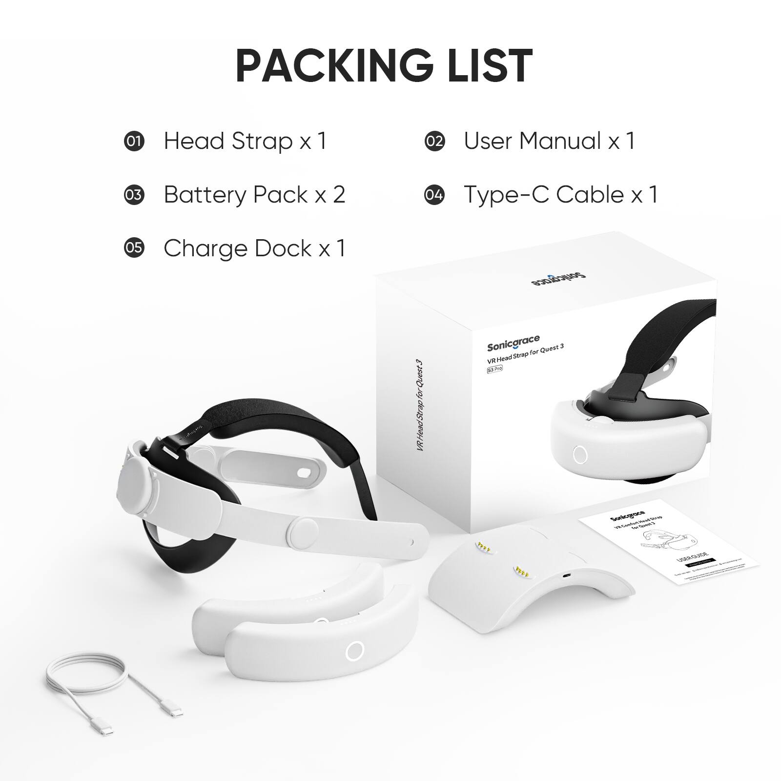 PACKING LIST  
01 Head Strap x 1  
02 User Manual x 1  
03 Battery Pack x 2  
04 Type-C Cable x 1  
05 Charge Dock x 1  

Sonicgrace  
VR Head Strap for Quest 3  
SRA-001