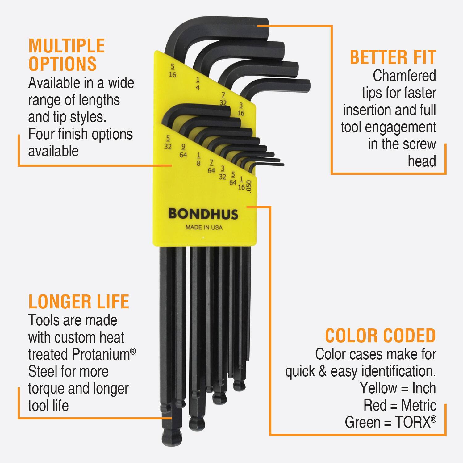MULTIPLE OPTIONS  
Available in a wide range of lengths and tip styles.  
Four finish options available  

BETTER FIT  
Chamfered tips for faster insertion and full tool engagement in the screw head  

LONGER LIFE  
Tools are made with custom heat treated Protanium® Steel for more torque and longer tool life  

COLOR CODED  
Color cases make for quick & easy identification.  
Yellow = Inch  
Red = Metric  
Green = TORX®