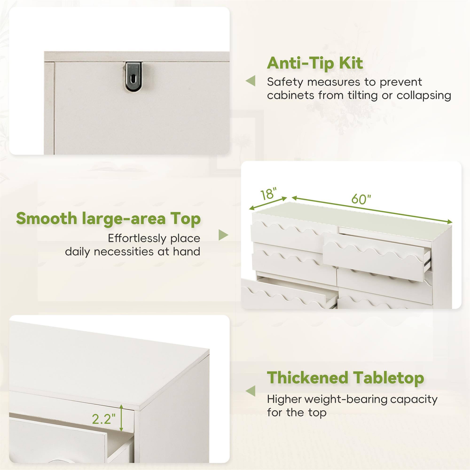 Anti-Tip Kit  
Safety measures to prevent cabinets from tilting or collapsing  

Smooth large-area Top  
Effortlessly place daily necessities at hand  

18" 60"  

Thickened Tabletop  
Higher weight-bearing capacity for the top