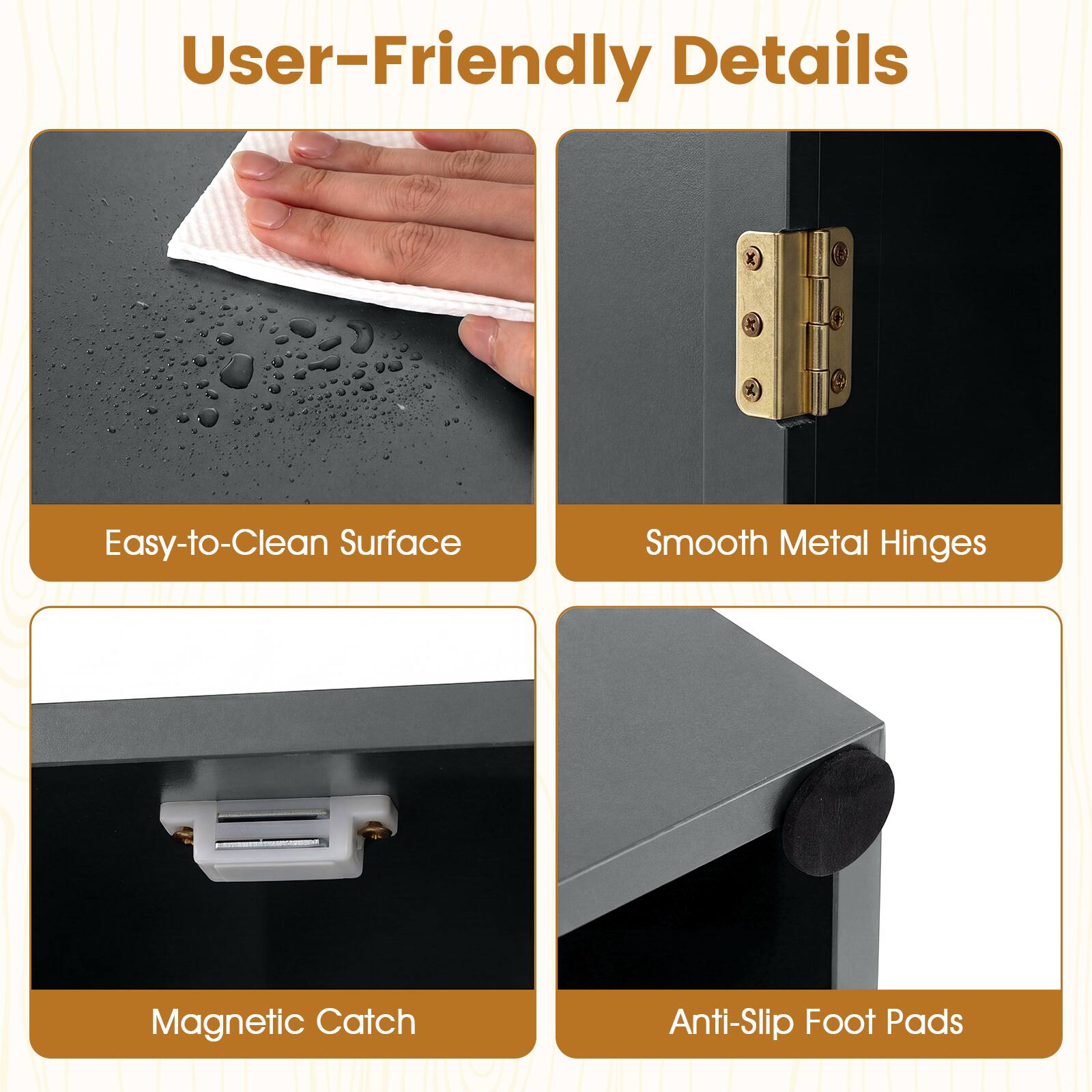 User-Friendly Details

- Easy-to-Clean Surface
- Smooth Metal Hinges
- Magnetic Catch
- Anti-Slip Foot Pads