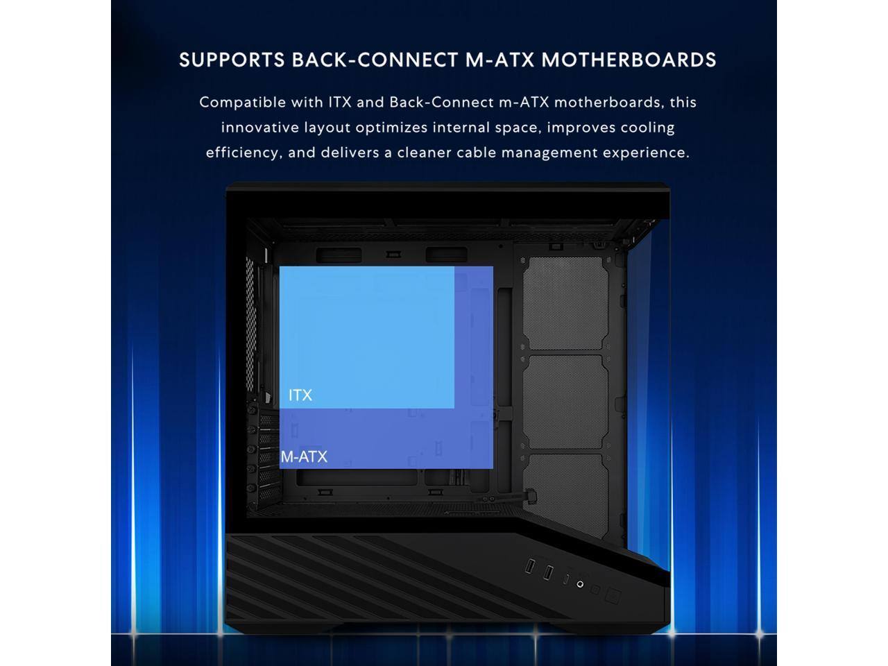 SUPPORTS BACK-CONNECT M-ATX MOTHERBOARDS

Compatible with ITX and Back-Connect m-ATX motherboards, this innovative layout optimizes internal space, improves cooling efficiency, and delivers a cleaner cable management experience.

ITX  
M-ATX