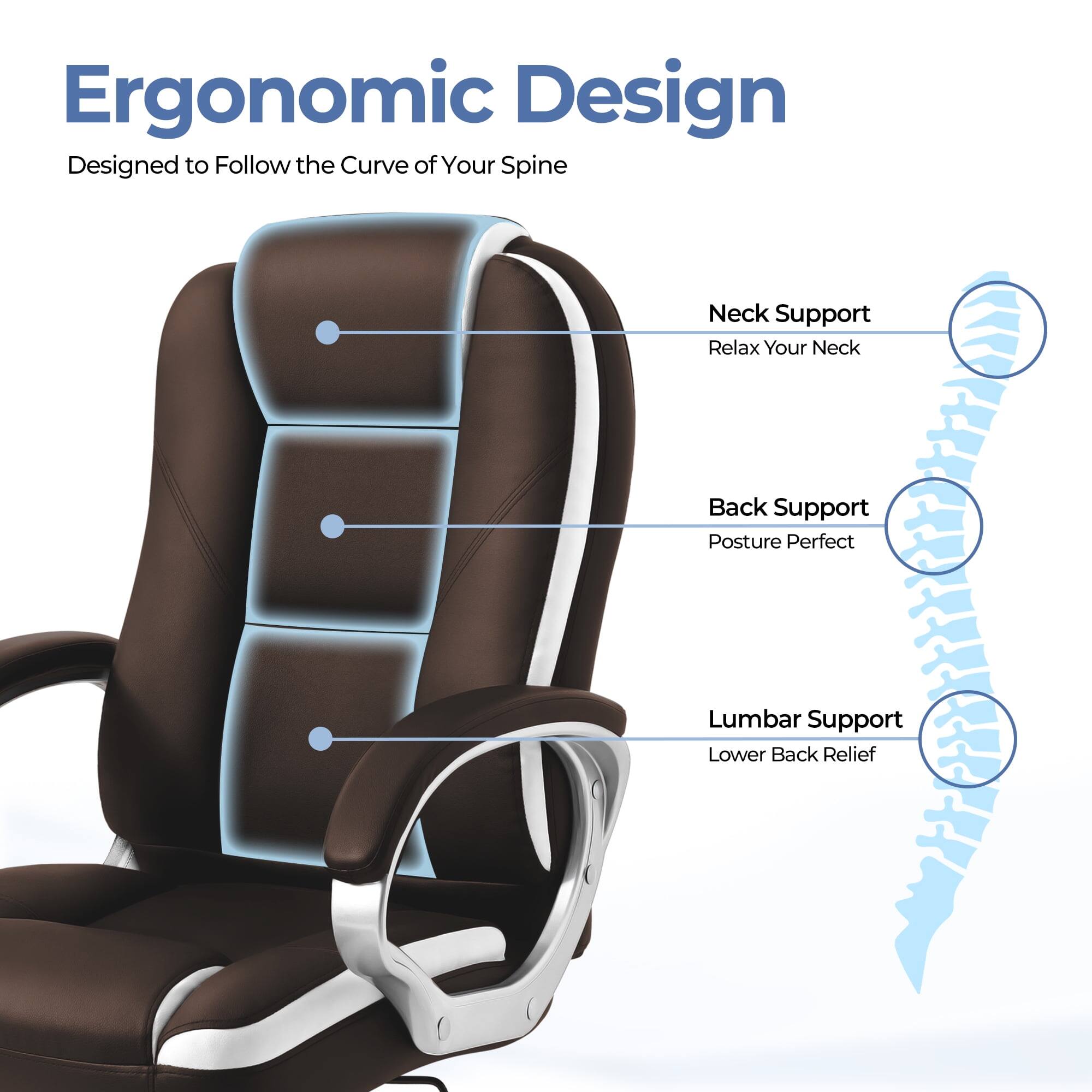 Ergonomic Design  
Designed to Follow the Curve of Your Spine  

- Neck Support  
  Relax Your Neck  

- Back Support  
  Posture Perfect  

- Lumbar Support  
  Lower Back Relief