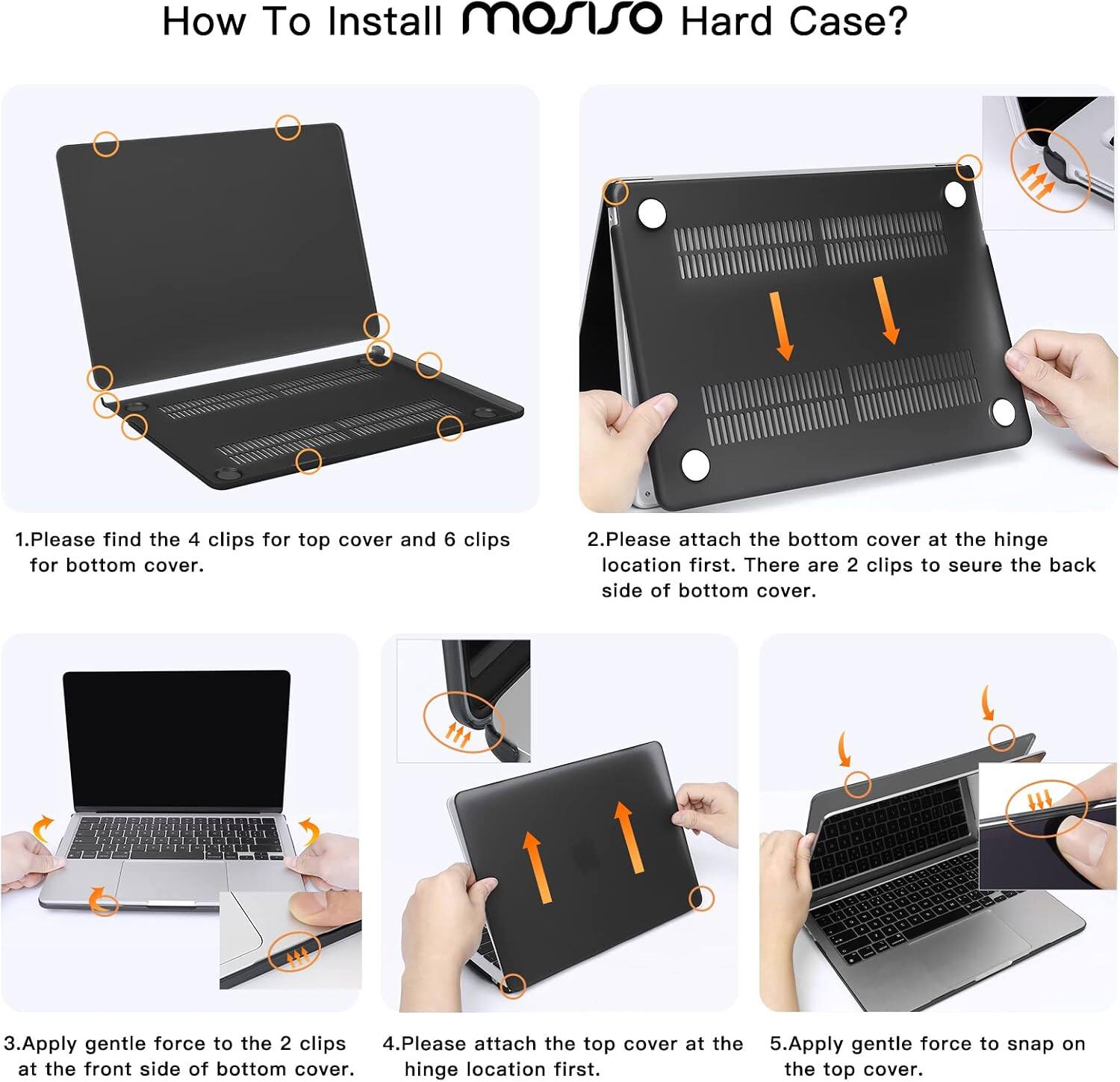How To Install mosiso Hard Case?

1. Please find the 4 clips for top cover and 6 clips for bottom cover.
2. Please attach the bottom cover at the hinge location first. There are 2 clips to secure the back side of bottom cover.
3. Apply gentle force to the 2 clips at the front side of bottom cover.
4. Please attach the top cover at the hinge location first.
5. Apply gentle force to snap on the top cover.