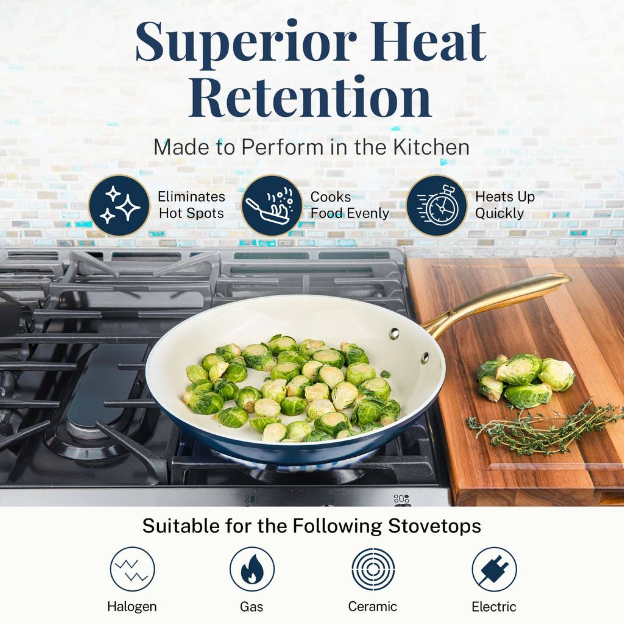 Superior Heat Retention
Made to Perform in the Kitchen
Eliminates Hot Spots
Cooks Food Evenly
Heats Up Quickly
Suitable for the Following Stovetops
Halogen
Gas
Ceramic
Electric