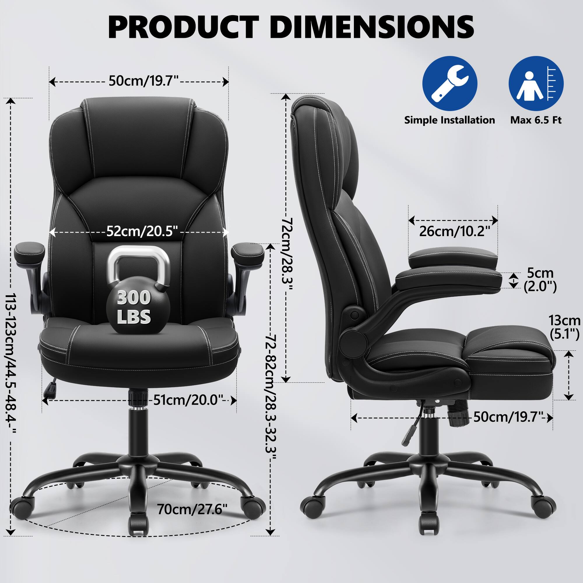 PRODUCT DIMENSIONS

- Width: 50cm/19.7"
- Depth: 52cm/20.5"
- Height: 113-123cm/44.5-48.4"
- Seat Height: 51cm/20.0"
- Armrest Height: 70cm/27.6"
- Back Height: 72cm/28.3"
- Seat Depth: 72-82cm/28.3-32.3"
- Seat Width: 50cm/19.7"
- Armrest Width: 26cm/10.2"
- Armrest Thickness: 5cm (2.0")
- Seat Thickness: 13cm (5.1")
- Base Diameter: 70cm/27.6"

Simple Installation
Max 6.5 Ft
300 LBS
