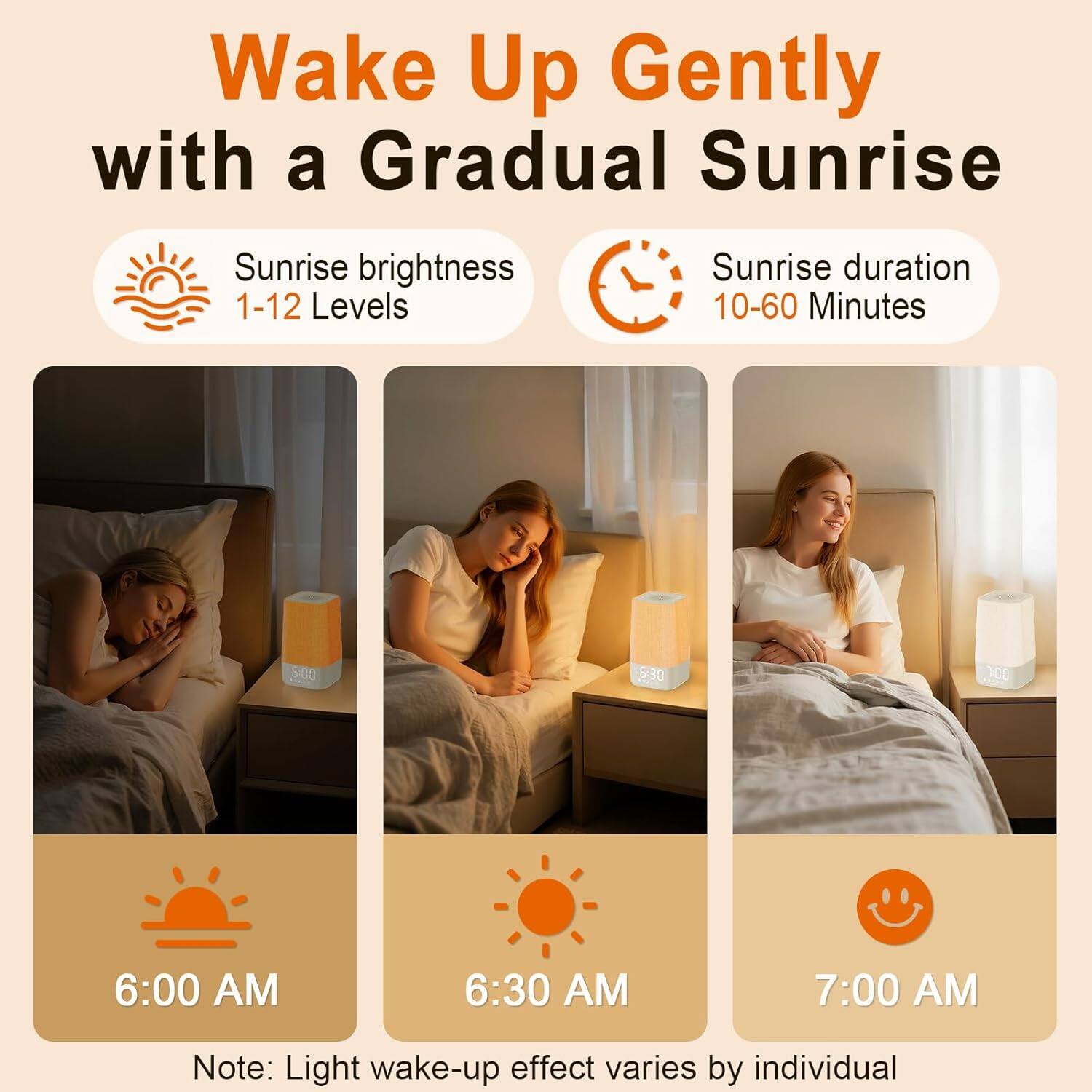 Wake Up Gently with a Gradual Sunrise

Sunrise brightness: 1-12 Levels

Sunrise duration: 10-60 Minutes

6:00 AM

6:30 AM

7:00 AM

Note: Light wake-up effect varies by individual