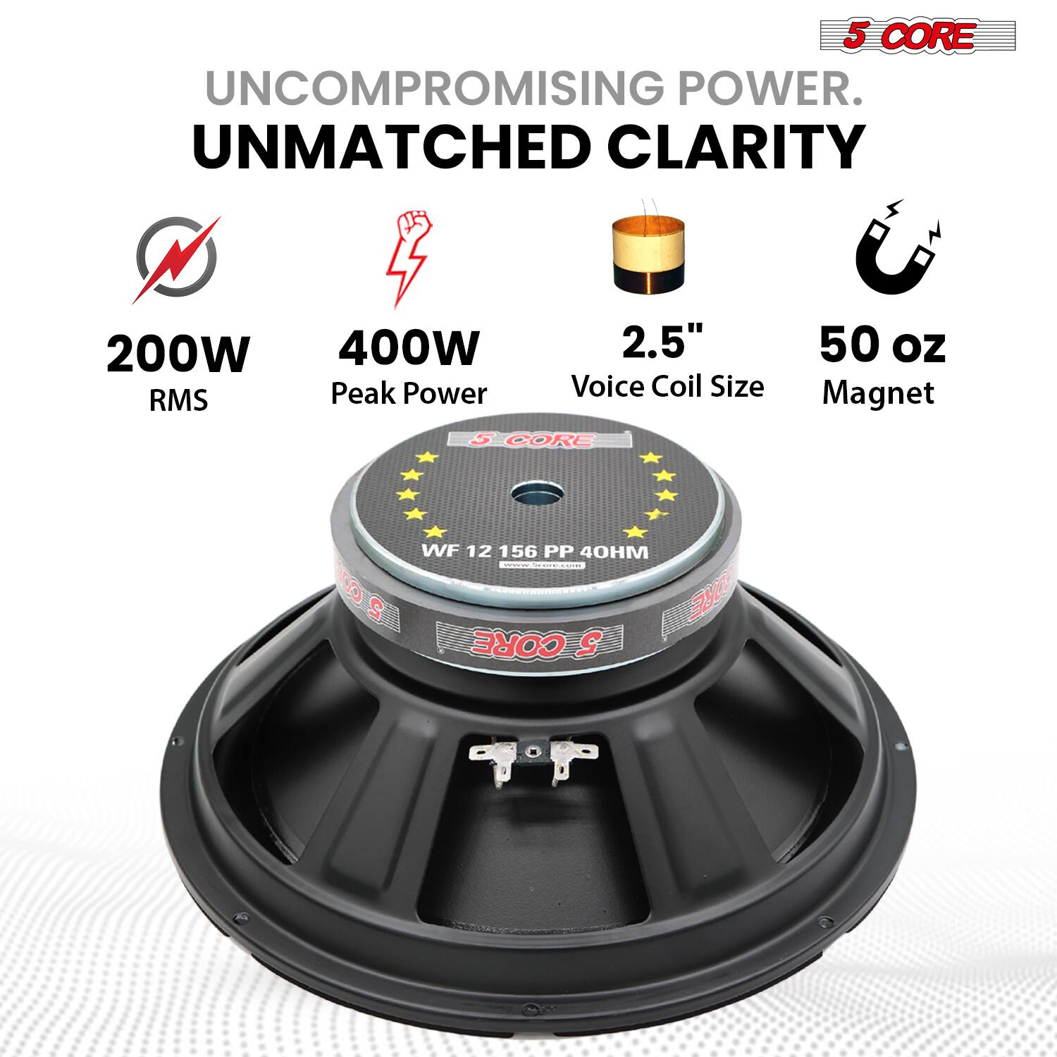 5 CORE  
UNCOMPROMISING POWER.  
UNMATCHED CLARITY  

200W RMS  
400W Peak Power  
2.5" Voice Coil Size  
50 oz Magnet  

WF 12 156 PP 40HM