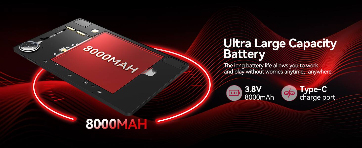 8000 Ultra Large Capacity Battery  
The long battery life allows you to work and play without worries anytime, anywhere.  
3.8V 8000mAh  
Type-C charge port  
8000MAH