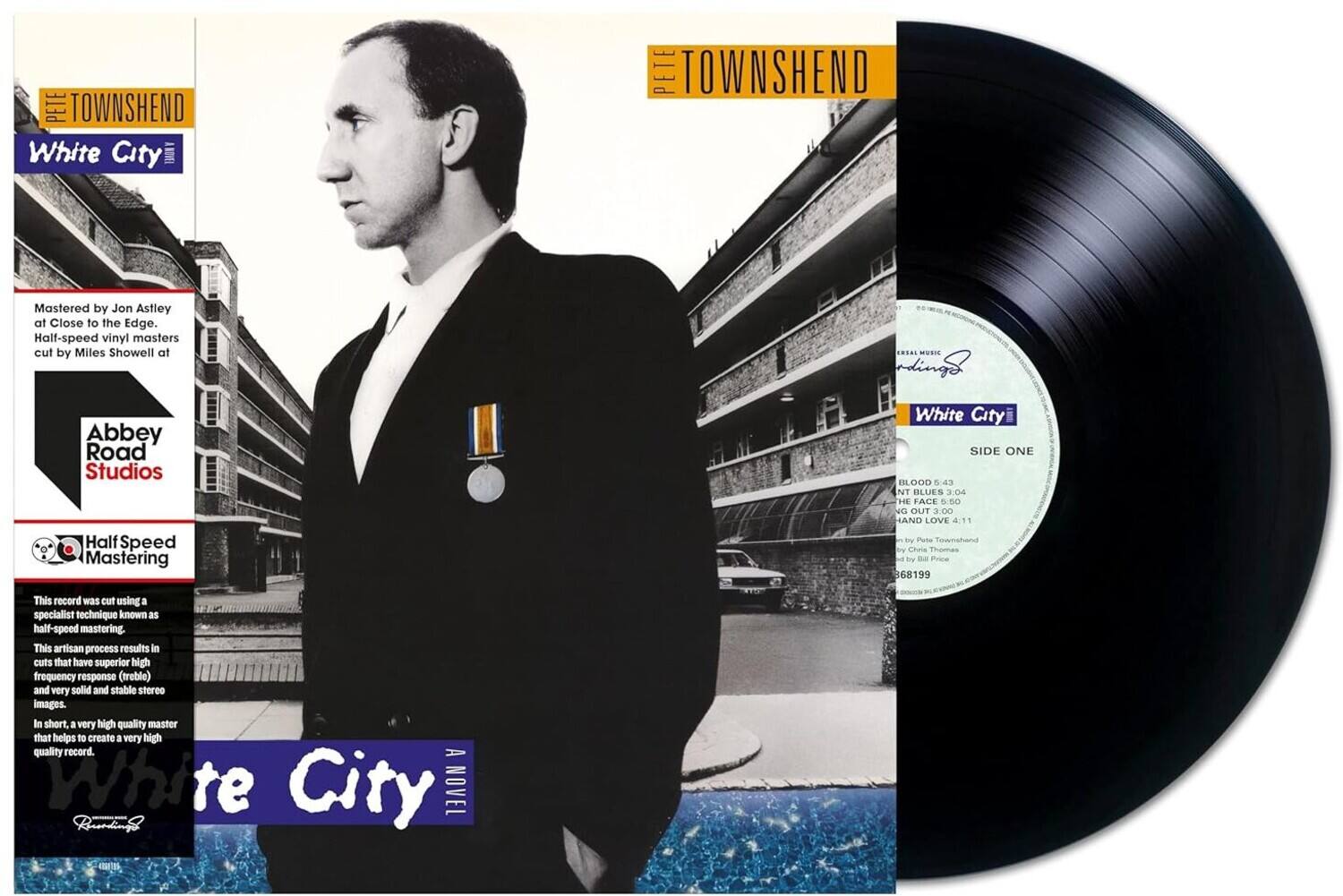 **Front Cover:**

- PETE TOWNSHEND
- White City
- Mastered by Jon Astley at Close to the Edge.
- Half-speed vinyl masters cut by Miles Showell at Abbey Road Studios
- Half Speed Mastering
- This record was cut using a specialist technique known as half-speed mastering. This artisan process results in cuts that have superior high frequency response (treble) and very solid and stable stereo images. In short, a very high quality master that helps to create a very high quality record.
- A White City NOVEL

**Back Cover:**

- PETE TOWNSHEND
- White City
- SIDE ONE
  - BLOOD 0:43
  - INT BLUES 3:04
  - DIE FACE 0:5
  - NG OUT 3:00
  - HAND LOVE 4:11
- by Pete Townshend
- by Chris Thomas
- Price 68199
- This record was cut using a specialist technique known as half-speed mastering. This artisan process results in cuts that have superior high frequency response (treble) and very solid and stable stereo images. In short, a very high quality master