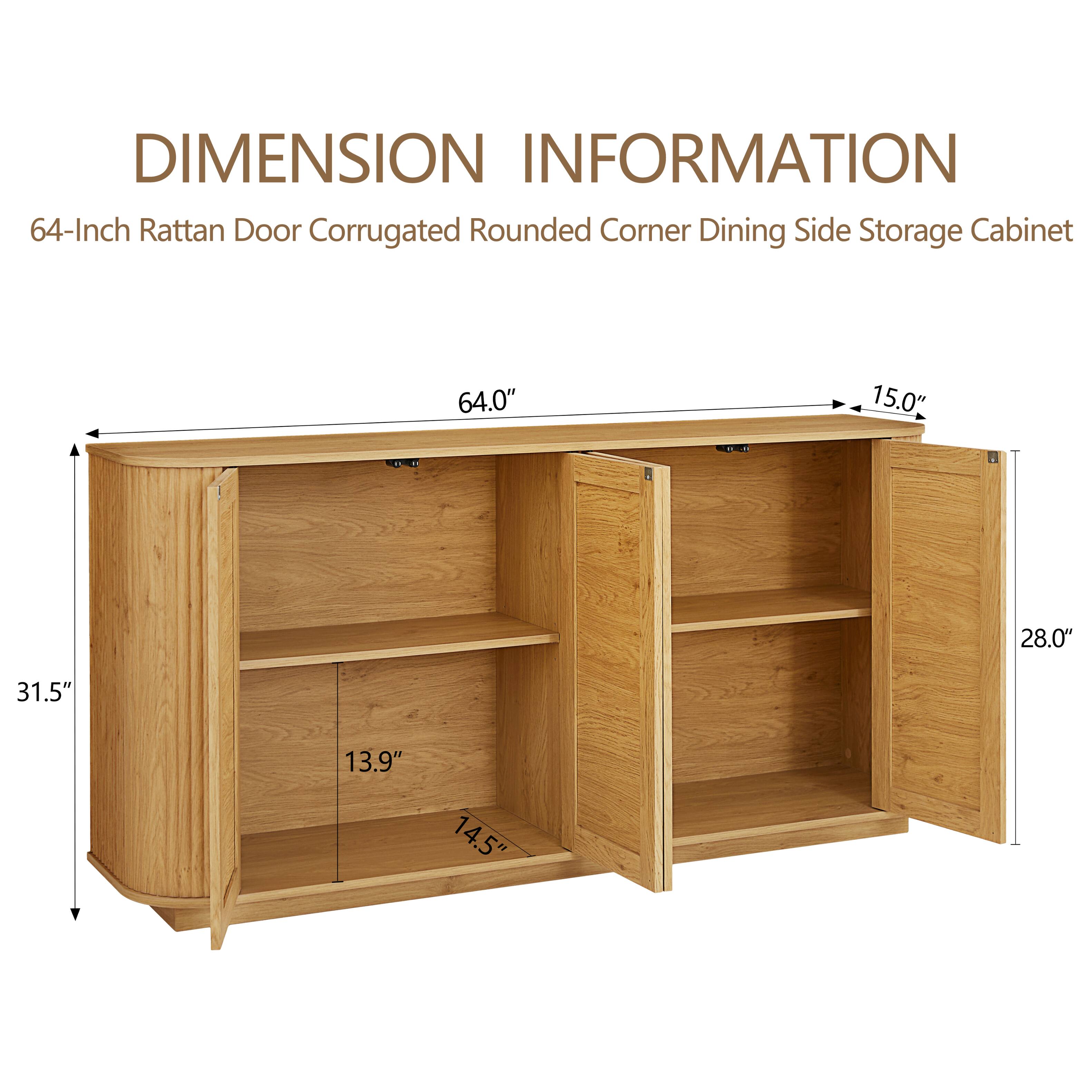 DIMENSION INFORMATION  
64-Inch Rattan Door Corrugated Rounded Corner Dining Side Storage Cabinet  

- Height: 31.5"  
- Width: 64.0"  
- Depth: 28.0"  
- Shelf Depth: 13.9"  
- Shelf Height: 14.5"  
- Top Overhang: 15.0"