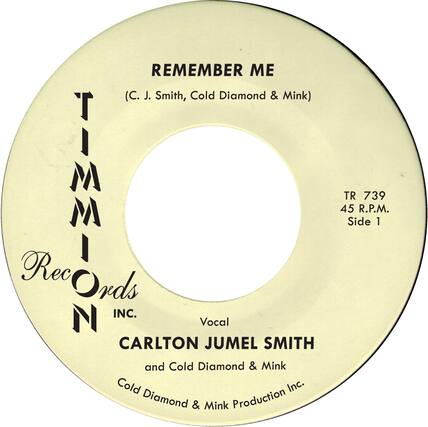 REMEMBER ME
(C. J. Smith, Cold Diamond & Mink)
TIMMON Records INC.
Vocal
CARLTON JUMEL SMITH and Cold Diamond & Mink
Cold Diamond & Mink Production Inc.
TR 739
45 R.P.M.
Side 1