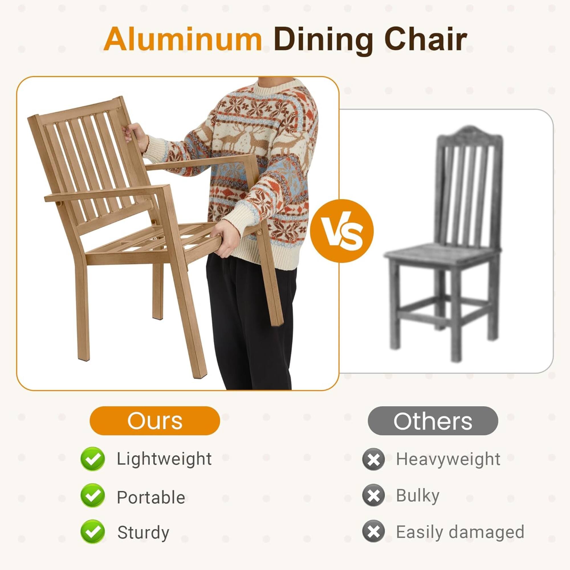 Aluminum Dining Chair

Ours
- Lightweight
- Portable
- Sturdy

Others
- Heavyweight
- Bulky
- Easily damaged