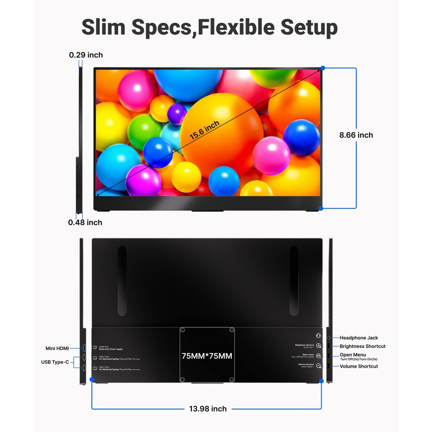 Slim Specs, Flexible Setup

0.29 inch  
15.6 inch  
8.66 inch  
0.48 inch  

Mini HDMI  
USB Type-C  

75MM*75MM  

Headphone Jack  
Brightness Shortcut  
Open Menu  
Turn Off(3s)/Turn On(3s)  
Volume Shortcut  

13.98 inch