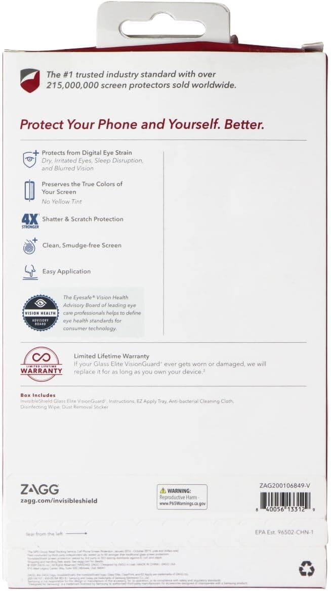 The #1 trusted industry standard with over 215,000,000 screen protectors sold worldwide. Protect Your Phone and Yourself. Better.

- Protects from Digital Eye Strain, Dry, Irritated Eyes, Sleep Disruption, and Blurred Vision
- Preserves the True Colors of Your Screen, No Yellow Tint
- 4X Shatter & Scratch Protection
- STRONGER
- Clean, Smudge-free Screen
- Easy Application

The Eyesafe Vision Health Advisory Board of leading eye VISION HEALTH care professionals helps to define ADVISORY eye health standards for consumer technology.

Limited Lifetime Warranty: If your Glass Elite VisionGuard ever gets worn or damaged, we will replace it for as long as you own your device.

Box Includes:
- InvisibleShield Glass Elite VisionGuard
- Instructions
- EZ Apply Tray
- Anti-bacterial Cleaning Cloth
- Disinfecting Wipe
- Dust Removal Sticker

ZAGG
zagg.com/invisibleshield

WARNING: Reproductive Harm
www.P65Warnings.ca.gov

ZAG200106849-V
8 40056 13312