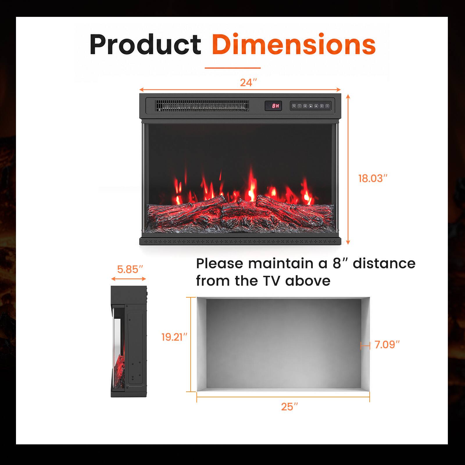 Product Dimensions

24"  
8H  
I  
0  
4  
-  
2  
18.03"  
5.85"  

Please maintain a 8" distance from the TV above  
19.21"  
H 7.09"  
25"