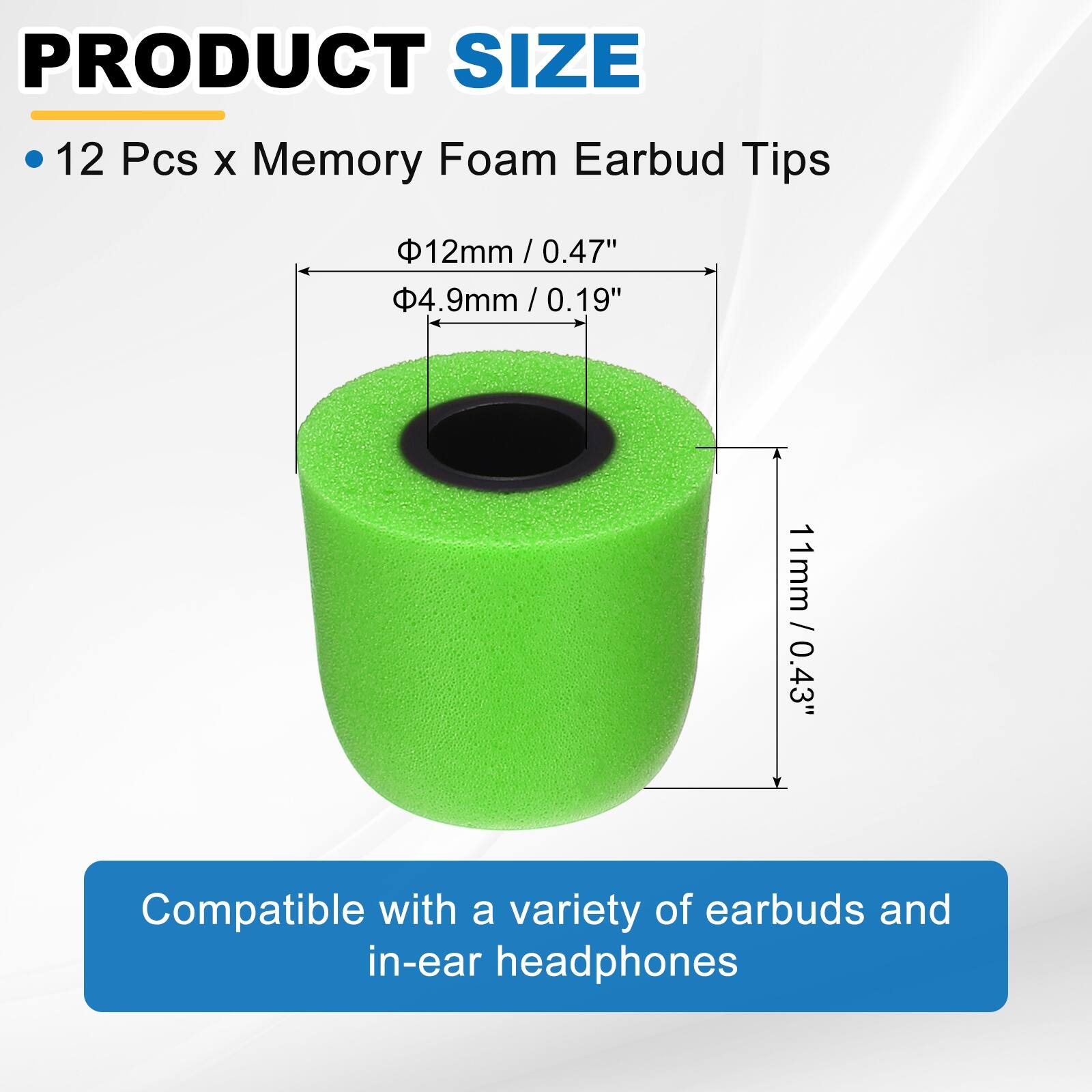 PRODUCT SIZE

12 Pcs x Memory Foam Earbud Tips

- 12mm / 0.47" 
- 4.9mm / 0.19" 
- 11mm / 0.43" 

Compatible with a variety of earbuds and in-ear headphones