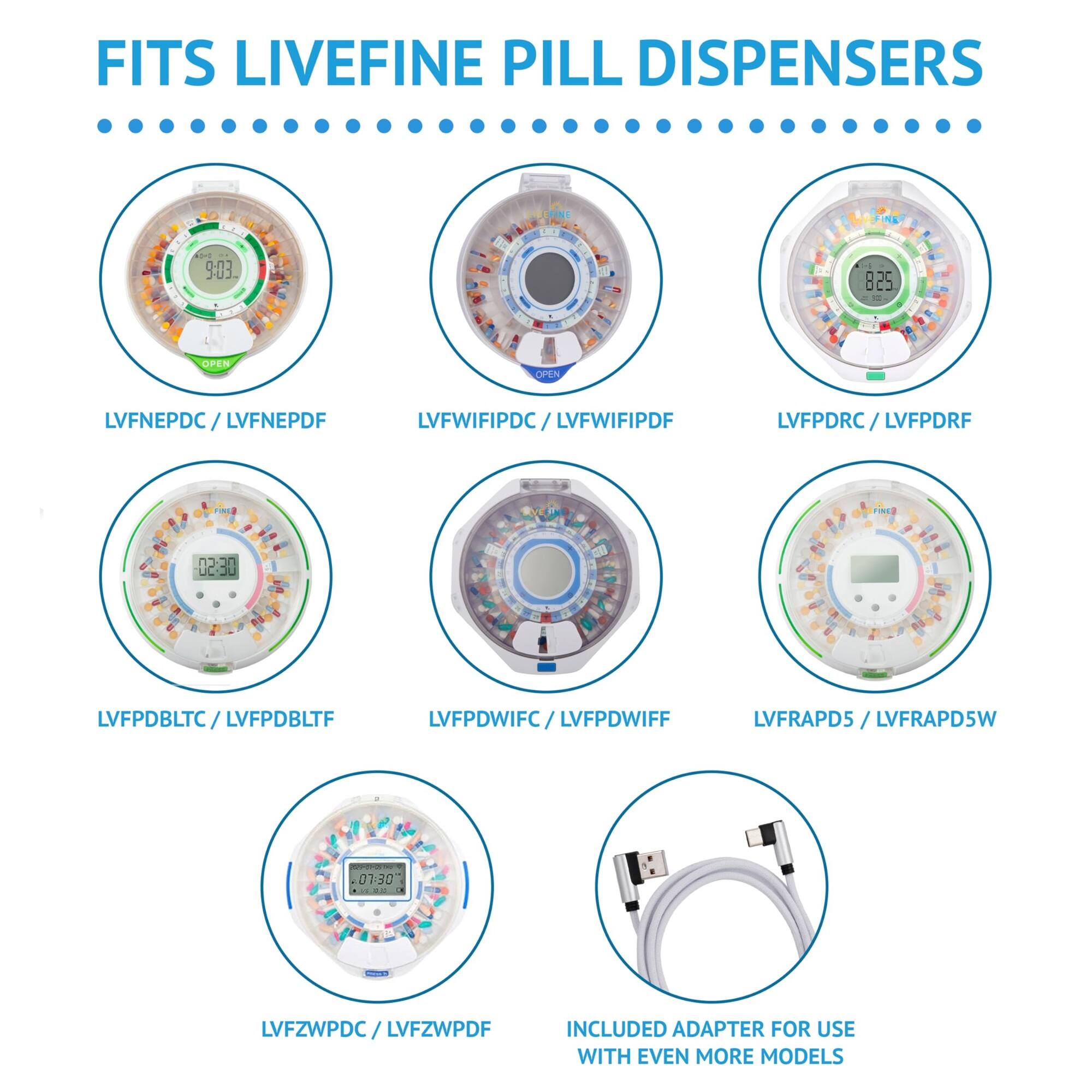 FITS LIVEFINE PILL DISPENSERS

- LVFNEPDC / LVFNEPDF
- LVFWIFIPDC / LVFWIFIPDF
- LVFPDRC / LVFPDRF
- LVFPDBLTC / LVFPDBLTF
- LVFPDWIFC / LVFPDWIFF
- LVFRAPD5 / LVFRAPD5W
- LVFZWPDC / LVFZWPDF

INCLUDED ADAPTER FOR USE WITH EVEN MORE MODELS