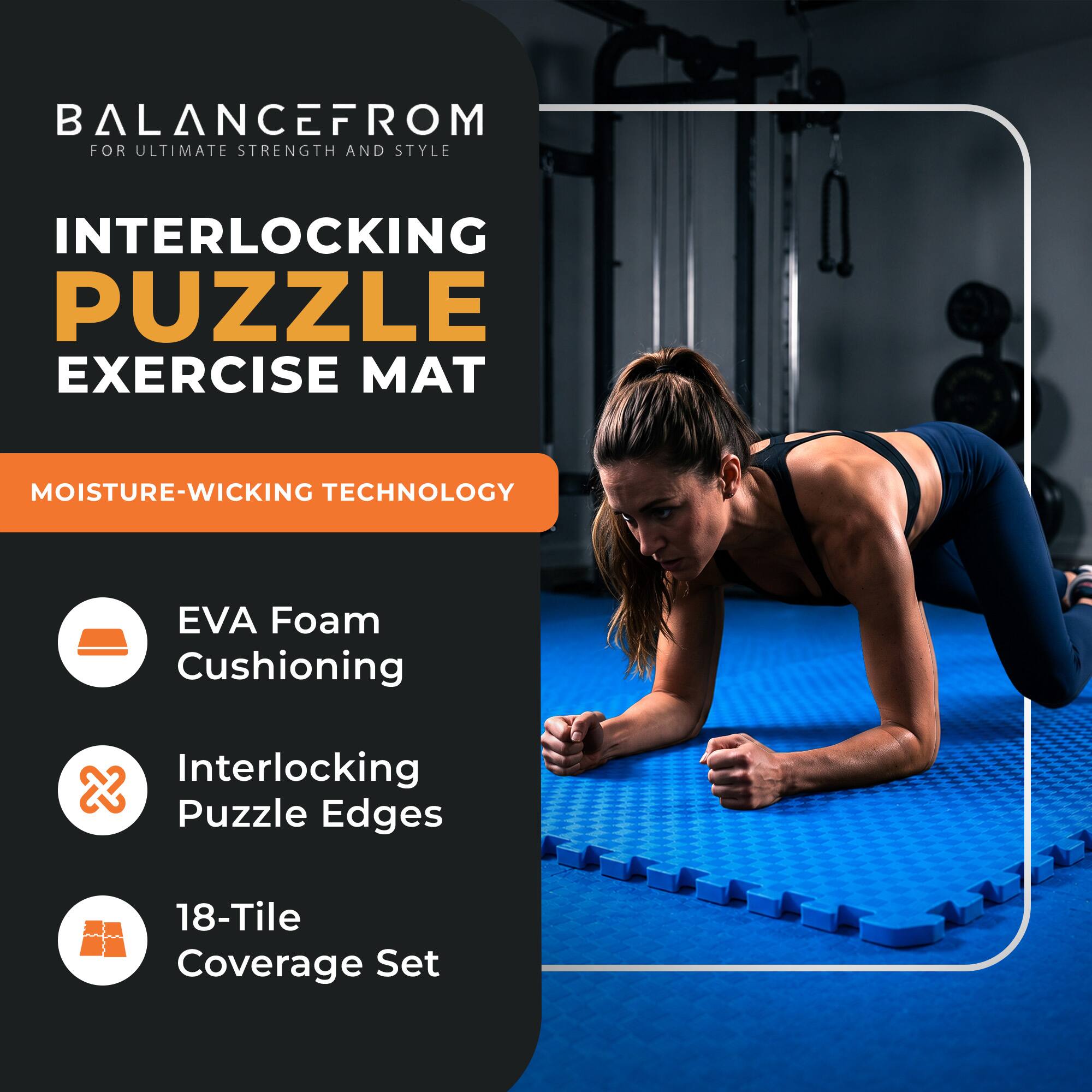BALANCEFROM  
FOR ULTIMATE STRENGTH AND STYLE

INTERLOCKING PUZZLE EXERCISE MAT

MOISTURE-WICKING TECHNOLOGY

- EVA Foam Cushioning
- Interlocking Puzzle Edges
- 18-Tile Coverage Set