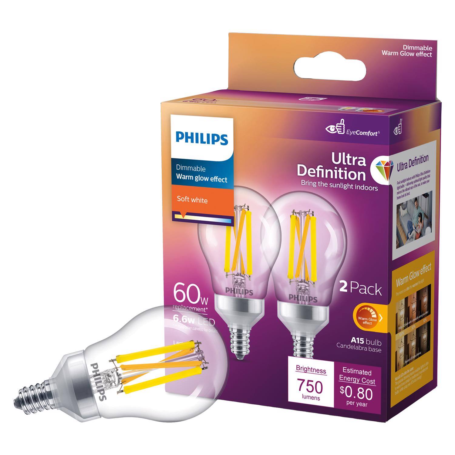 Dimmable Warm Glow effect  
PHILIPS Dimmable Warm glow effect  
Soft white  
EyeComfort  
Ultra Definition  
Bring the sunlight indoors  
PHILIPS 60w  
PHILIPS replacement*  
6.6w LED  
Vc Glow effect  
2 Pack  
PHILIPS  
Warm Glow effect  
A15 bulb  
Candelabra base  
Brightness  
750 lumens  
Estimated Energy Cost  
$0.80 per year