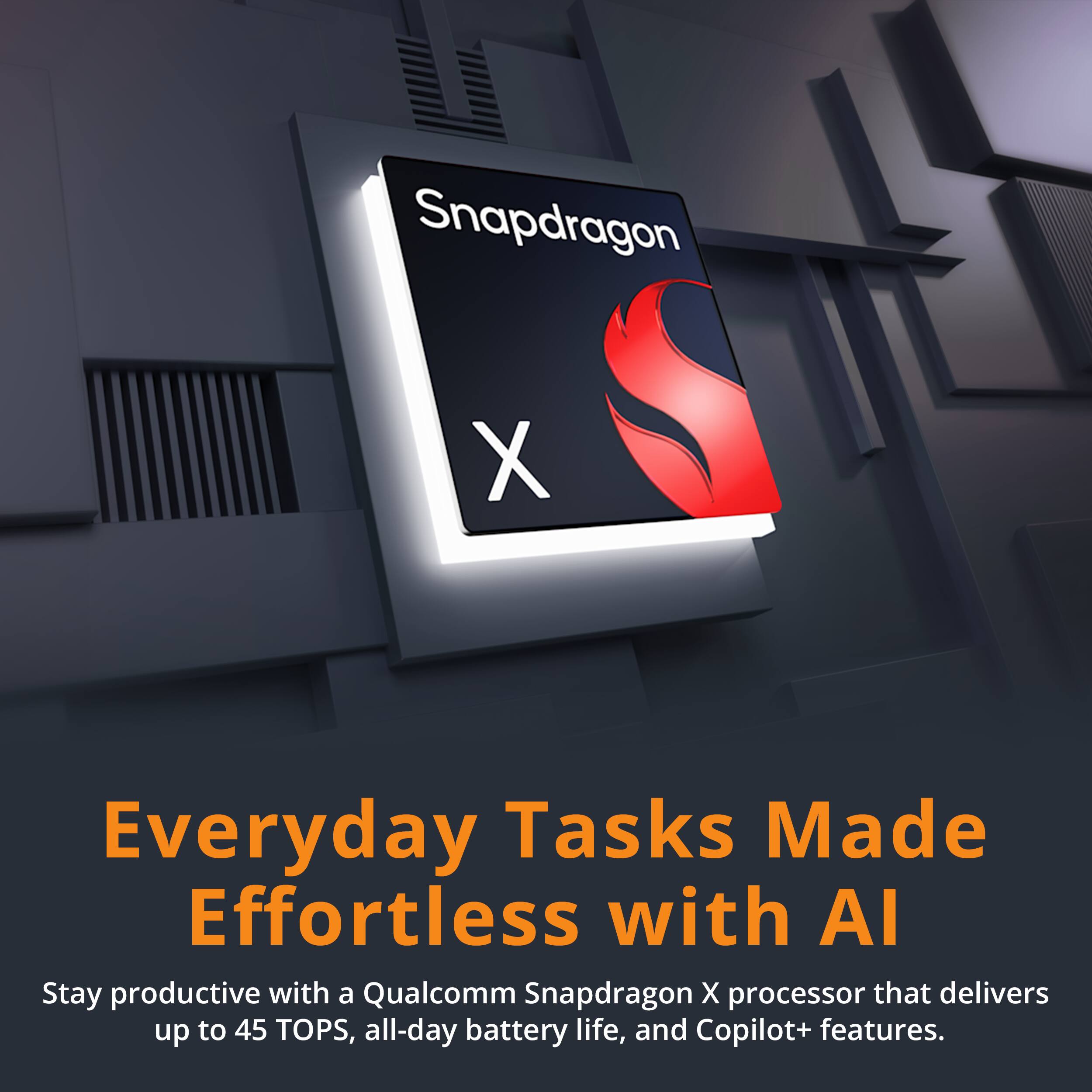 Snapdragon X

Everyday Tasks Made Effortless with AI

Stay productive with a Qualcomm Snapdragon X processor that delivers up to 45 TOPS, all-day battery life, and Copilot+ features.