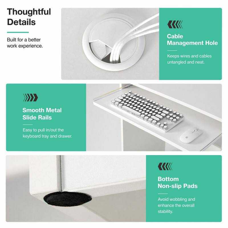 Thoughtful Details  
Built for a better work experience.  

Cable Management Hole  
Keeps wires and cables untangled and neat.  

Smooth Metal Slide Rails  
Easy to pull in/out the keyboard tray and drawer.  

Bottom Non-slip Pads  
Avoid wobbling and enhance the overall stability.