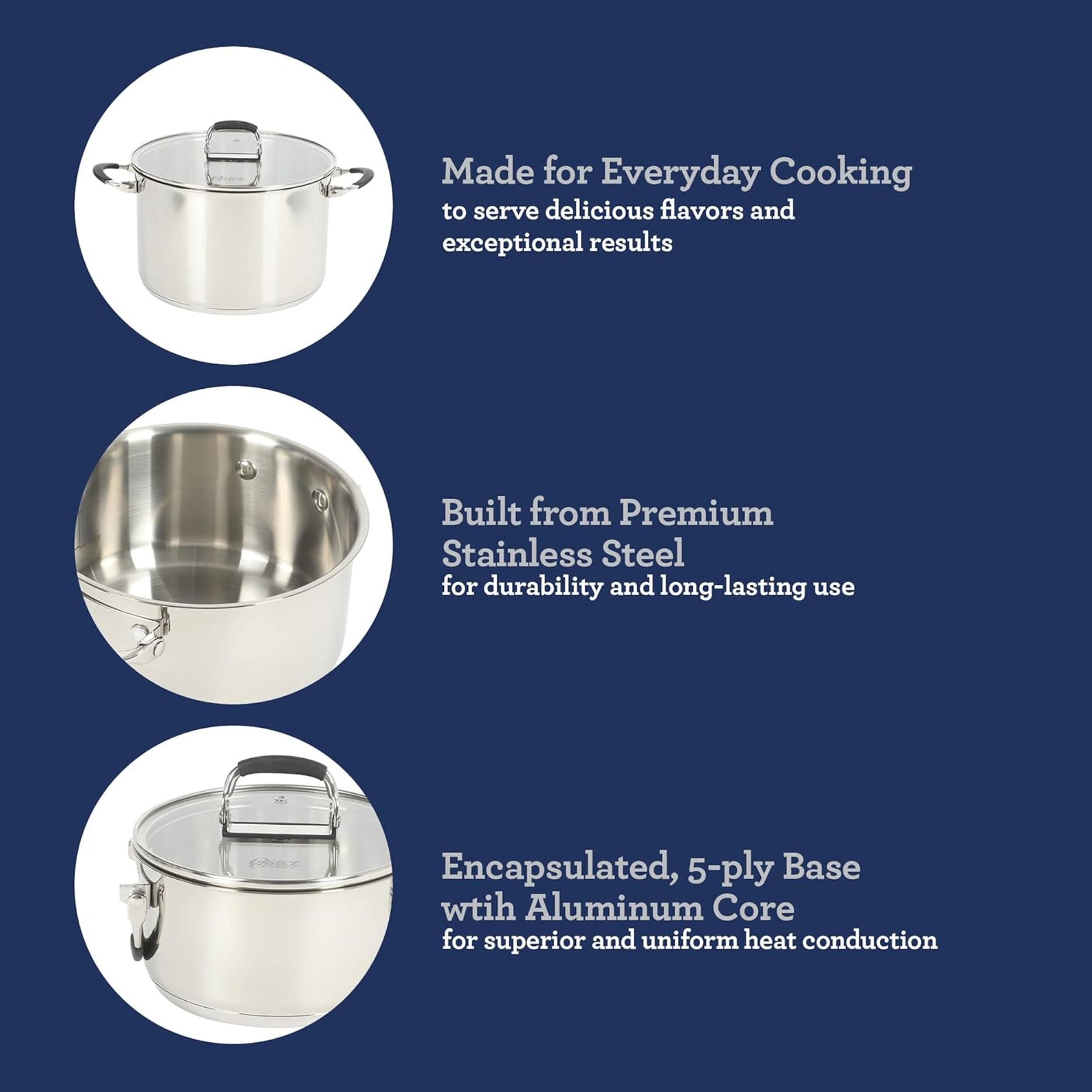 Made for Everyday Cooking to serve delicious flavors and exceptional results  
Built from Premium Stainless Steel for durability and long-lasting use  
Encapsulated, 5-ply Base with Aluminum Core for superior and uniform heat conduction