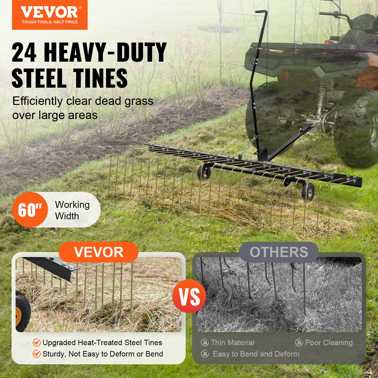 VEVOR TOUGH TOOLS. HALF PRICE 24 HEAVY-DUTY STEEL TINES Efficiently clear dead grass over large areas 60 Working Width VEVOR OTHERS VS Upgraded Heat-Treated Steel Tines Sturdy, Not Easy to Deform or Bend Thin Material Poor Cleaning Easy to Bend and Deform