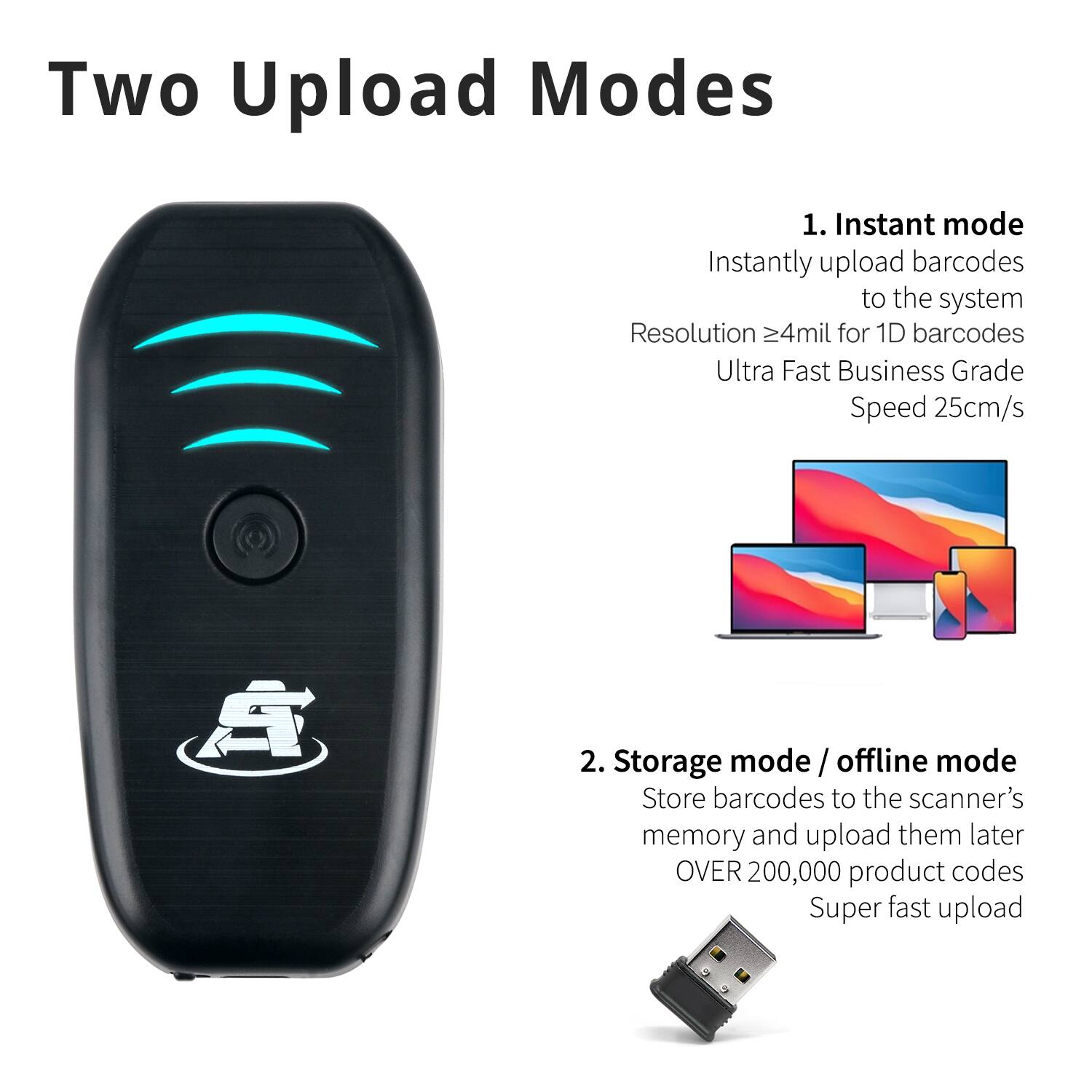 Two Upload Modes

1. Instant mode
Instantly upload barcodes to the system
Resolution ≥4mil for 1D barcodes
Ultra Fast Business Grade Speed 25cm/s

2. Storage mode / offline mode
Store barcodes to the scanner's memory and upload them later
OVER 200,000 product codes
Super fast upload