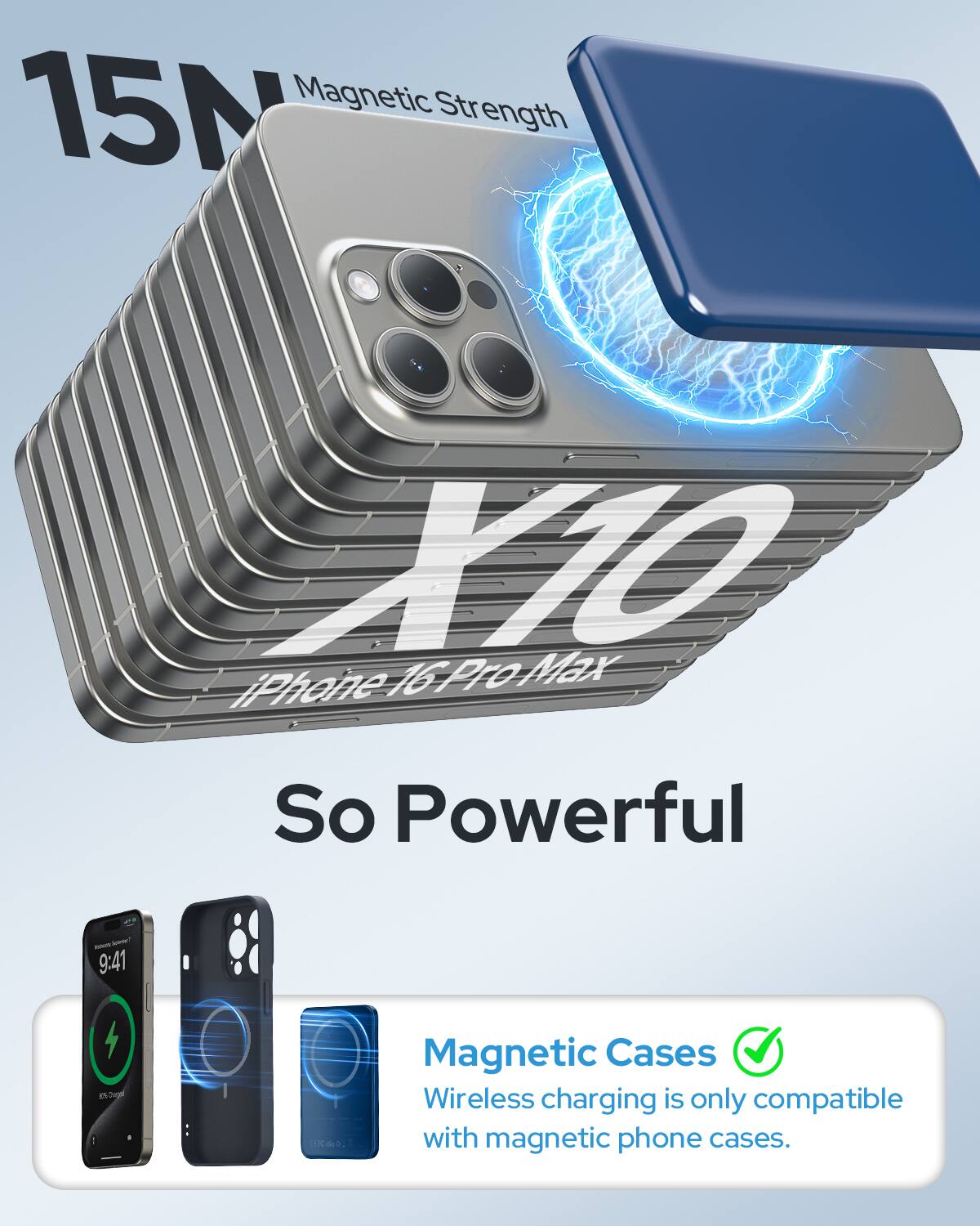 15N Magnetic Strength  
X10 iPhone 16 Pro Max So Powerful  
- 9:41  
4 g(20 Cookies  
K 610  
:  
Magnetic Cases Wireless charging is only compatible with magnetic phone cases.