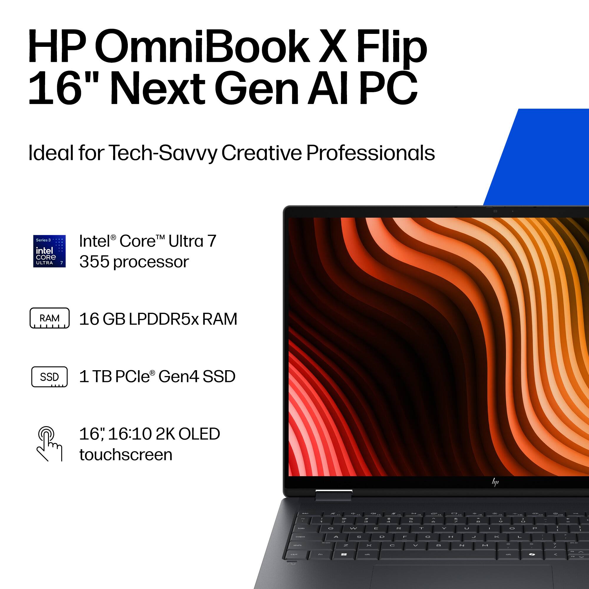 HP OmniBook X Flip 16" Next Gen AI PC  
Ideal for Tech-Savvy Creative Professionals  

- Intel® Core™ Ultra 7 355 processor  
- 16 GB LPDDR5x RAM  
- 1 TB PCIe® Gen4 SSD  
- 16", 16:10 2K OLED touchscreen